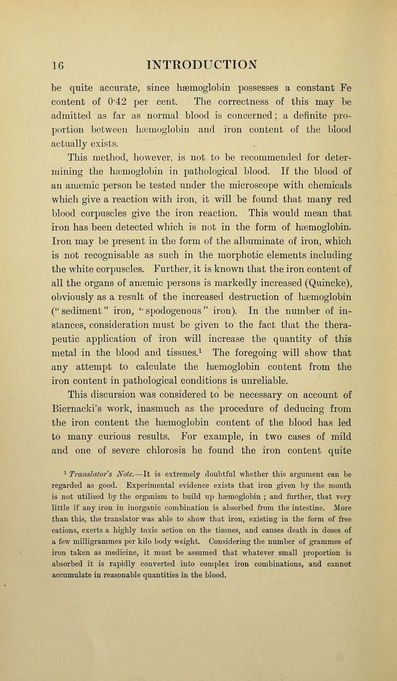 be quite accurate, since hsemoglobin possesses a constant Fe content of 0*42 per cent. The correctness of this may be admitted as far as normal blood is concerned; a definite pro- portion between licemoglobin and iron content of the blood actually exists. This method, however, is not to be recommended for deter- mining the haemoglobin in pathological blood. If the blood of an ansemic person be tested under the microscope with chemicals which give a reaction with iron, it will be found that many red blood, corpuscles give the iron reaction. This would mean that iron has been detected which is not in the form of haemoglobin. Iron may be present in the form of the albuminate of iron, which is not recognisable as such in the morphotic elements including the white corpuscles. Further, it is known that the iron content of all the organs of ansemic persons is markedly increased (Quincke), obviously as a result of the increased destruction of haemoglobin ( sediment iron, '• spodogenous  iron). In the number of in- stances, consideration must be given to the fact that the thera- peutic application of iron will increase the quantity of this metal in the blood and tissues.^ The foregoing will show that any attempt to calculate the hsemoglobin content from the iron content in pathological conditions is unreliable. This discursion was considered to be necessary on account of Biernacki's work, inasmuch as the procedure of deducing from the iron content the hsemoglobin content of the blood has led to many curious results. For example, in two cases of mild and one of severe chlorosis he found the iron content quite ^ Translator's Note.-—It is extremely doubtful whether this argument can be regarded as good. Expei'imental evidence exists that iron given by the mouth is not utilised by the organism to build up haemoglobin ; and further, that very little if any iron in inorganic combination is absorbed from the intestine. More than this, the translator was able to show that iron, existing in the form of free cations, exerts a highly toxic action on the tissues, and causes death in doses of a few milligrammes per kilo body weight. Considering the number of grammes of iron taken as medicine, it must be assumed that whatever small proportion is absorbed it is rapidly converted into complex iron combinations, and cannot accumulate in reasonable quantities in the blood.