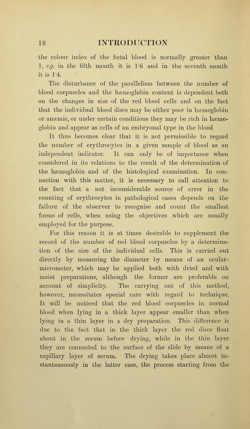the colour index of the foetal blood is normally greater than 1, e.g. in the fifth month it is 1-6 and in the seventh month it is 1-4. The disturbance of the parallelism between the number of blood corpuscles and the hsemoglobin content is dependent both on the changes in size of the red blood cells and on the fact that the individual blood discs may be either poor in haemoglobin or anaemic, or under certain conditions they may be rich in haemo- globin and appear as cells of an embryonal type in the blood It thus becomes clear that it is not permissible to regard the number of erythrocytes in a given sample of blood as an independent indicator. It can only be of importance when considered in its relations to the result of the determination of the hsemoglobin and of the histological examination. In con- nection with this matter, it is necessary to call attention to the fact that a not inconsiderable source of error in the counting of erythrocytes in pathological cases depends on the failure of the observer to recognise and count the smallest forms of cells, when using the objectives which are usually employed for the purpose. For this reason it is at times desirable to supplement the record of the number of red blood corpuscles by a determina- tion of the size of the individual cells. This is carried out directly by measuring the diameter by means of an ocular- micrometer, which may be applied both with dried and with moist preparations, although the former are preferable on account of simplicity. The carrying out of this method, however, necessitates special care with regard to technique. It will be noticed that the red blood corpuscles in normal blood when lying in a thick layer appear smaller than when lying in a thin layer in a dry preparation. This difference is due to the fact that in the thick layer the red discs float about in the serum before drying, while in the thin layer they are connected to the surface of the slide by means of a capillary layer of serum. The drying takes place almost in- stantaneously in the latter case, the process starting from the