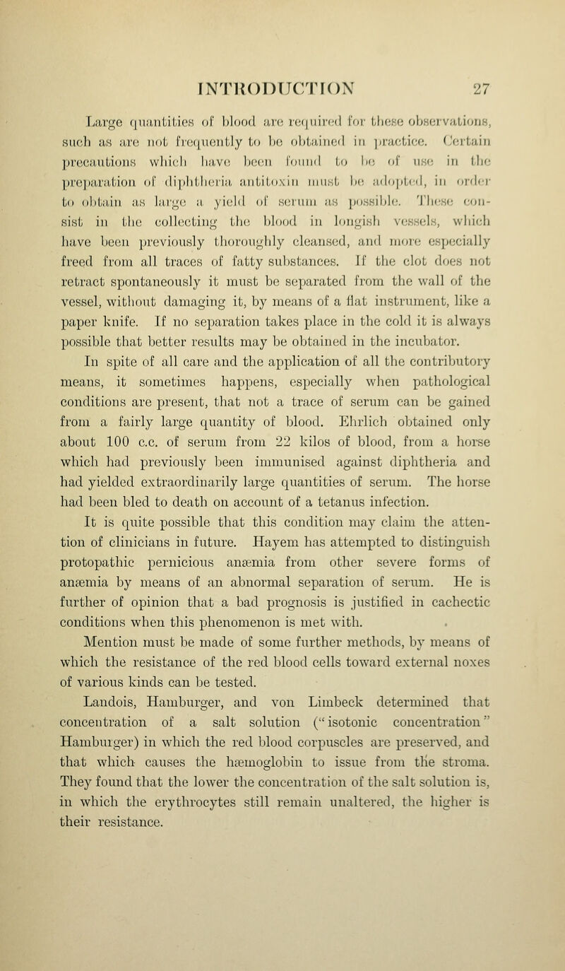 Large qnantilieK of blood nvc. vcj\\\\yi:(\ I'oi'Uiose observaLionH, such as are not iV(;(jiioiilly to Ih; ol)l,;i,iiif;(l in ]ii'actice. (Jortain precautions wlilcli liavo bec^ii loiiml Lo bo of iiso in tlio prejKiration oi' diplitheiiii, antitoxin must bo ;i(lo])ti(|, in order to obtiijn !i,s liU'L^u ii yield of s(;iiini as jto.ssJble. TlioHo con- sist in tlu3 collecting the blood in lon^isli vessels, which have been previously thoroughly cleansed, and more especially freed from all traces of fatty substances. If the clot does not retract spontaneously it must be separated from the wall of the vessel, without damaging it, by means of a flat instrument, like a paper knife. If no separation takes place in the cold it is always possible that better results may be obtained in the incubator. In spite of all care and the application of all the contributory means, it sometimes happens, especially when pathological conditions are present, that not a trace of serum can be gained from a fairly large quantity of blood. Ehrlich obtained only about 100 c.c. of serum from 22 kilos of blood, from a horse which had previously been immunised against diphtheria and had yielded extraordinarily large quantities of serum. The horse had been bled to death on account of a tetanus infection. It is quite possible that this condition may claim the atten- tion of clinicians in future. Hayem has attempted to distinguish protopathic pernicious anaemia from other severe forms of anaemia by means of an abnormal separation of serum. He is further of opinion that a bad prognosis is justified in cachectic conditions when this phenomenon is met with. Mention must be made of some further methods, by means of which the resistance of the red blood cells toward external noxes of various kinds can be tested. Landois, Hamburger, and von Limbeck determined that concentration of a salt solution (isotonic concentration Hamburger) in which the red blood corpuscles are preserved, and that which causes the haemoglobin to issue from tlie stroma. They found that the lower the concentration of the salt solution is, in which the erythrocytes still remain unaltered, the higher is their resistance.