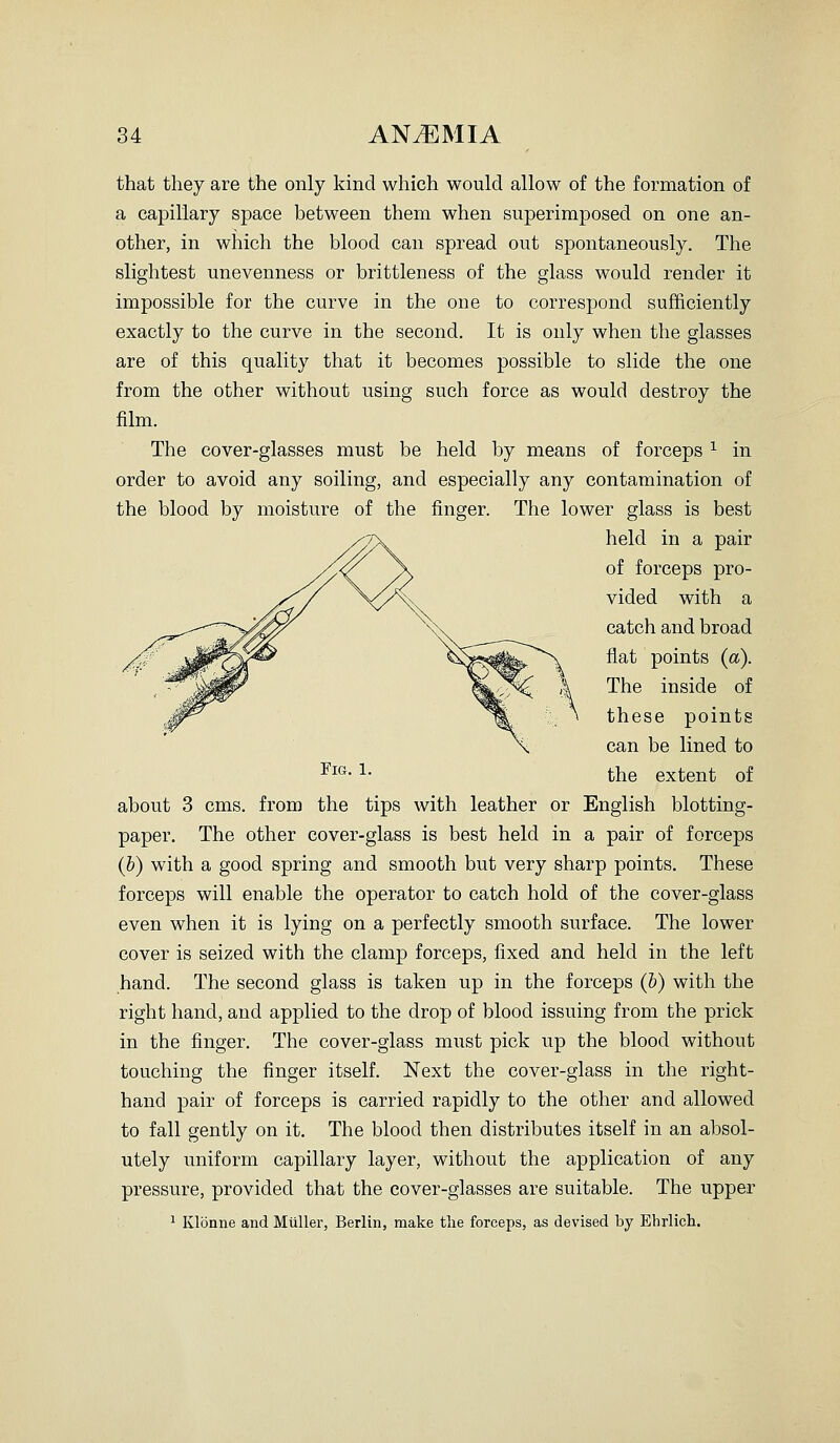 that they are the only kind which would allow of the formation of a capillary space between them when superimposed on one an- other, in which the blood can spread out spontaneously. The slightest unevenness or brittleness of the glass would render it impossible for the curve in the one to correspond suJEiiciently exactly to the curve in the second. It is only when the glasses are of this quality that it becomes possible to slide the one from the other without using such force as would destroy the film. The cover-glasses must be held by means of forceps ^ in order to avoid any soiling, and especially any contamination of the blood by moisture of the finger. The lower glass is best held in a pair of forceps pro- vided with a catch and broad fiat points (a). The inside of these points can be lined to ^i»- 1- the extent of about 3 cms. from the tips with leather or English blotting- paper. The other cover-glass is best held in a pair of forceps (&) with a good spring and smooth but very sharp points. These forceps will enable the operator to catch hold of the cover-glass even when it is lying on a perfectly smooth surface. The lower cover is seized with the clamp forceps, fixed and held in the left hand. The second glass is taken up in the forceps (b) with the right hand, and applied to the drop of blood issuing from the prick in the finger. The cover-glass must pick up the blood without touching the finger itself. Next the cover-glass in the right- hand pair of forceps is carried rapidly to the other and allowed to fall gently on it. The blood then distributes itself in an absol- utely uniform capillary layer, without the application of any pressure, provided that the cover-glasses are suitable. The upper ^ Klonne and Miiller, Berlin, make the forceps, as devised by Ehrlich.