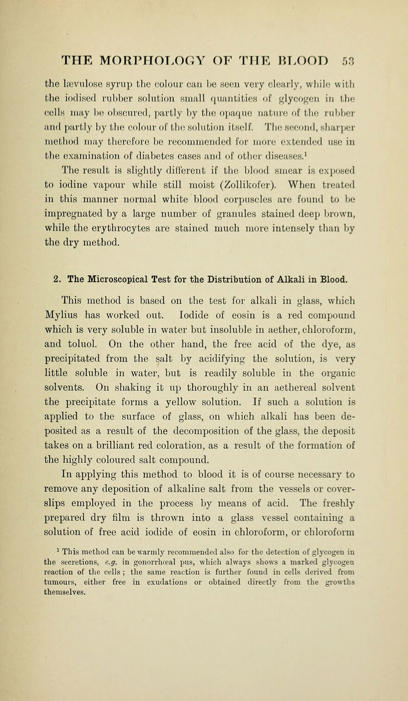 the Isevulose syrup the colour can be seen very clearly, while with the lodiKed rubber solution small quantities of glycogen in the cells niiiy be obscured, ])artly by tb(; o])iUjue iiatiii-c of tbo rubber ii,ud piirlly by the colour of LIk! solution itself. The se.eond, sharjjer method may therefore be recommended for more extended use in the examination of diabetes cases and of other diseases.^ The result is slightly diri'erent if the blood smear is exposed to iodine vapour while still moist (Zollikofer). When treated in this manner normal white blood corpuscles are found to be impregnated by a large number of granules stained deep brown, while the erythrocytes are stained much more intensely than by the dry method. 2. The Microscopical Test for the Distribution of Alkali in Blood. This method is based on the test for alkali in glass, which Mylius has worked out. Iodide of eosin is a red compound which is very soluble in water but insoluble in aether, chloroform, and toluol. On the other hand, the free acid of the dye, as precipitated from the salt by acidifying the solution, is very little soluble in water, but is readily soluble in the organic solvents. On shaking it up thoroughly in an aethereal solvent the precipitate forms a yellow solution. If such a solution is applied to the surface of glass, on which alkali has been de- posited as a result of the decomposition of the glass, the deposit takes on a brilliant red coloration, as a result of the formation of the highly coloured salt compound. In applying this method to blood it is of course necessary to remove any deposition of alkaline salt from the vessels or cover- slips employed in the process by means of acid. The freshly prepared dry film is thrown into a glass vessel containing a solution of free acid iodide of eosin in chloroform, or chloroform ^ This method can be warmly recommended also for the detection of glycogen in the secretions, e.g. in gonorrhoea] pns, which always shows a marked glycogen reaction of the cells ; the same reaction is further found iu cells derived from tumours, either free in exudations or obtained directly from the gi-owths themselves.