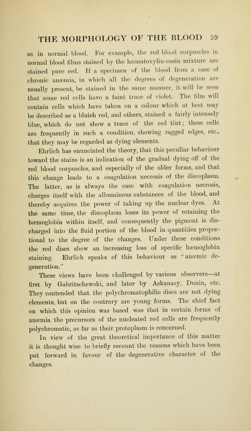 THE MORPHC^T.OGY OF THE 1>,L()01) o9 as in iiormiil blood. For example, Uk; vcA l)lou<l (^(npiiscUiK in normal blood films stained by tbc; biemaloxylin-eosin mixture are stained i)ure rod. Ti a spoe.imen of tbe blood from a case of chronic anremia, in vvliicb a,ll ili<! decrees of degeneration are usually present, be sLfiiiied in tb(! Ha,m(! in;uiii(;i-, it will be seen that some red cells have a faint trace of violet. Tbe iilm will contain cells which have taken on a colour which at best may be described as a bluish red, and others, stained a fairly intensely blue, which do not show a trace of the red tint; these cells are frequently in such a condition, showinff ragged edges, etc., that they may be regarded as dying elements. Ehrlich has enunciated the theory, that this peculiar behaviour toward the stains is an indication of the gradual dying off of the red blood corpuscles, and especially of the older forms, and that this change leads to a coagulation necrosis of the discofjlasm. The latter, as is always the case with coagulation necrosis, charges itself with the albuminous substances of the blood, and thereby acquires the power of taking up the nuclear dyes. At the same time, the discoplasm loses its power of retaining the hemoglobin within itself, and consequently the pigment is dis- charged into the fluid portion of the blood in quantities propor- tional to the degree of the changes. Under these conditions the red discs show an increasing loss of specific haemoglobin staining. Ehrlich speaks of this behaviour as anaemic de- generation. These views have been challenged by various observers—at first by Gabritschewski, and later by Askanazy, Dunin, etc. They contended that the polychromatophilic discs are not dying elements, but on the contrary are young forms. The chief fact on which this opinion was based was that in certain forms of aneemia the precursors of the nucleated red cells are frequently polychromatic, as far as their protoplasm is concerned. In view of the great theoretical importance of this matter it is thought wise to briefly recount the reasons which have been put forward in favour of the degenerative character of the changes.
