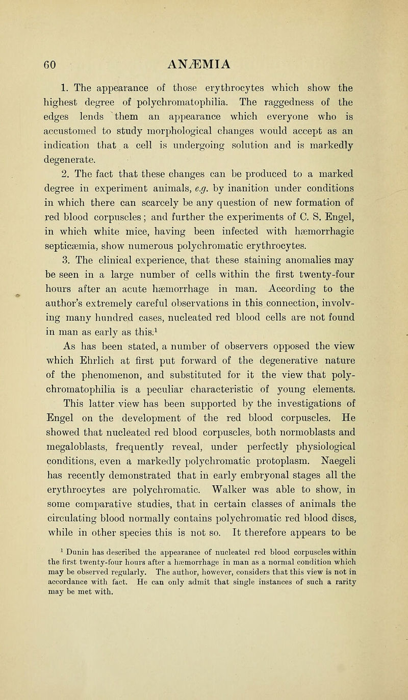 1. The appearance of those erythrocytes which show the highest degree of polychromatophilia. The raggedness of the edges lends them an appearance which everyone who is accustomed to study morphological changes would accept as an indication that a cell is undergoing solution and is markedly degenerate. 2. The fact that these changes can be produced to a marked degree in experiment animals, e.g. by inanition under conditions in which there can scarcely be any question of new formation of red blood corpuscles; and further the experiments of C. S. Engel, in which white mice, having been infected with hemorrhagic septicaemia, show numerous polychromatic erythrocytes. 3. The clinical experience, that these staining anomalies may be seen in a large number of cells within the first twenty-four hours after an acute haemorrhage in man. According to the author's extremely careful observations in this connection, involv- ing many hundred cases, nucleated red blood cells are not found in man as early as this.^ As has been stated, a number of observers opposed the view which Ehrlich at first put forward of the degenerative nature of the phenomenon, and substituted for it the view that poly- chromatophilia is a peculiar characteristic of young elements. This latter view has been supported by the investigations of Engel on the development of the red blood corpuscles. He showed that nucleated red blood corpuscles, both normoblasts and megaloblasts, frequently reveal, under perfectly physiological conditions, even a markedly polychromatic protoplasm. Naegeli has recently demonstrated that in early embryonal stages all the erythrocytes are polychromatic. Walker was able to show, in some comparative studies, that in certain classes of animals the circulating blood normally contains polychromatic red blood discs, while in other species this is not so. It therefore appears to be ^ Dunin has described the appearance of nucleated red blood corpuscles within the first twenty-four hours after a hremorrhage in man as a normal condition which may be observed regularly. The author, however, considers that this view is not in accordance with fact. He can only admit that single instances of such a rarity may be met with.