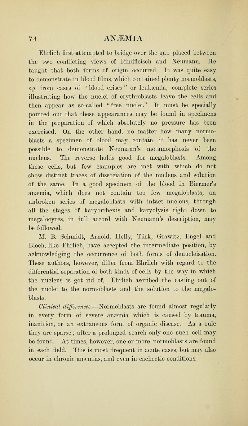 Ehrlich first attempted to bridge over the gap placed between the two conflicting views of Eindfleisch and Neumann. He taught that both forms of origin occurred. It was quite easy to demonstrate in blood films, which contained plenty normoblasts, e.g. from cases of  blood crises  or leukaemia, complete series illustrating how the nuclei of erythroblasts leave the cells and then appear as so-called free nuclei. It must be specially pointed out that these appearances may be found in specimens in the preparation of which absolutely no pressure has been exercised. On the other hand, no matter how many normo- blasts a specimen of blood may contain, it has never been possible to demonstrate Neumann's metamorphosis of the nucleus. The reverse holds good for megaloblasts. Among these cells, but few examples are met with which do not show distinct traces of dissociation of the nucleus and solution of the same. In a good specimen of the blood in Biermer's anaemia, which does not contain too few megaloblasts, an unbroken series of megaloblasts with intact nucleus, through all the stages of karyorrhexis and karyolysis, right down to megalocytes, in full accord with Neumann's description, may be followed. M. B. Schmidt, Arnold, Helly, Tiirk, Grawitz, Engel and Bloch, like Ehrlich, have accepted the intermediate position, by acknowledging the occurrence of both forms of denucleisation. These authors, however, differ from Ehrlich with regard to the differential separation of both kinds of cells by the way in which the nucleus is got rid of. Ehrlich ascribed the casting out of the nuclei to the normoblasts and the solution to the megalo- blasts. Clinical differences.—Normoblasts are found almost regularly in every form of severe anaemia which is caused by trauma, inanition, or an extraneous form of organic disease. As a rule they are sparse \ after a prolonged search only one such cell may be found. At times, however, one or more normoblasts are found in each field. This is most frequent in acute cases, but may also occur in chronic anaemias, and even in cachectic conditions.