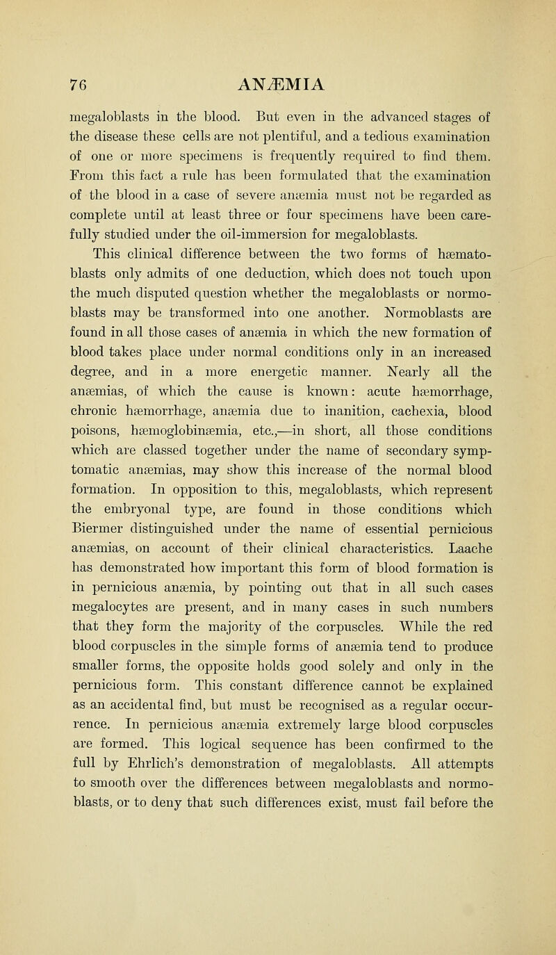 megaloblasts in the blood. But even in the advanced stages of the disease these cells are not plentiful, and a tedious examination of one or more specimens is frequently required to find them. From this fact a rule has been formulated that the examination of the blood in a case of severe ansemia must not be regarded as complete until at least three or four specimens have been care- fully studied under the oil-immersion for megaloblasts. This clinical difference between the two forms of hsemato- blasts only admits of one deduction, which does not touch upon the much disputed question whether the megaloblasts or normo- blasts may be transformed into one another. Normoblasts are found in all those cases of anaemia in which the new formation of blood takes place under normal conditions only in an increased degree, and in a more energetic manner. Nearly all the anaemias, of which the cause is known: acute haemorrhage, chronic haemorrhage, anaemia due to inanition, cachexia, blood poisons, hsemoglobinaemia, etc.,—in short, all those conditions which are classed together under the name of secondary symp- tomatic anaemias, may show this increase of the normal blood formation. In opposition to this, megaloblasts, which represent the embryonal type, are found in those conditions which Biermer distinguished under the name of essential pernicious anaemias, on account of their clinical characteristics. Laache has demonstrated how important this form of blood formation is in pernicious anaemia, by pointing out that in all such cases megalocytes are present, and in many cases in such numbers that they form the majority of the corpuscles. While the red blood corpuscles in the simple forms of anaemia tend to produce smaller forms, the opposite holds good solely and only in the pernicious form. This constant difference cannot be explained as an accidental find, but must be recognised as a regular occur- rence. In pernicious anaemia extremely large blood corpuscles are formed. This logical sequence has been confirmed to the full by Ehrlich's demonstration of megaloblasts. All attempts to smooth over the differences between megaloblasts and normo- blasts, or to deny that such differences exist, must fail before the