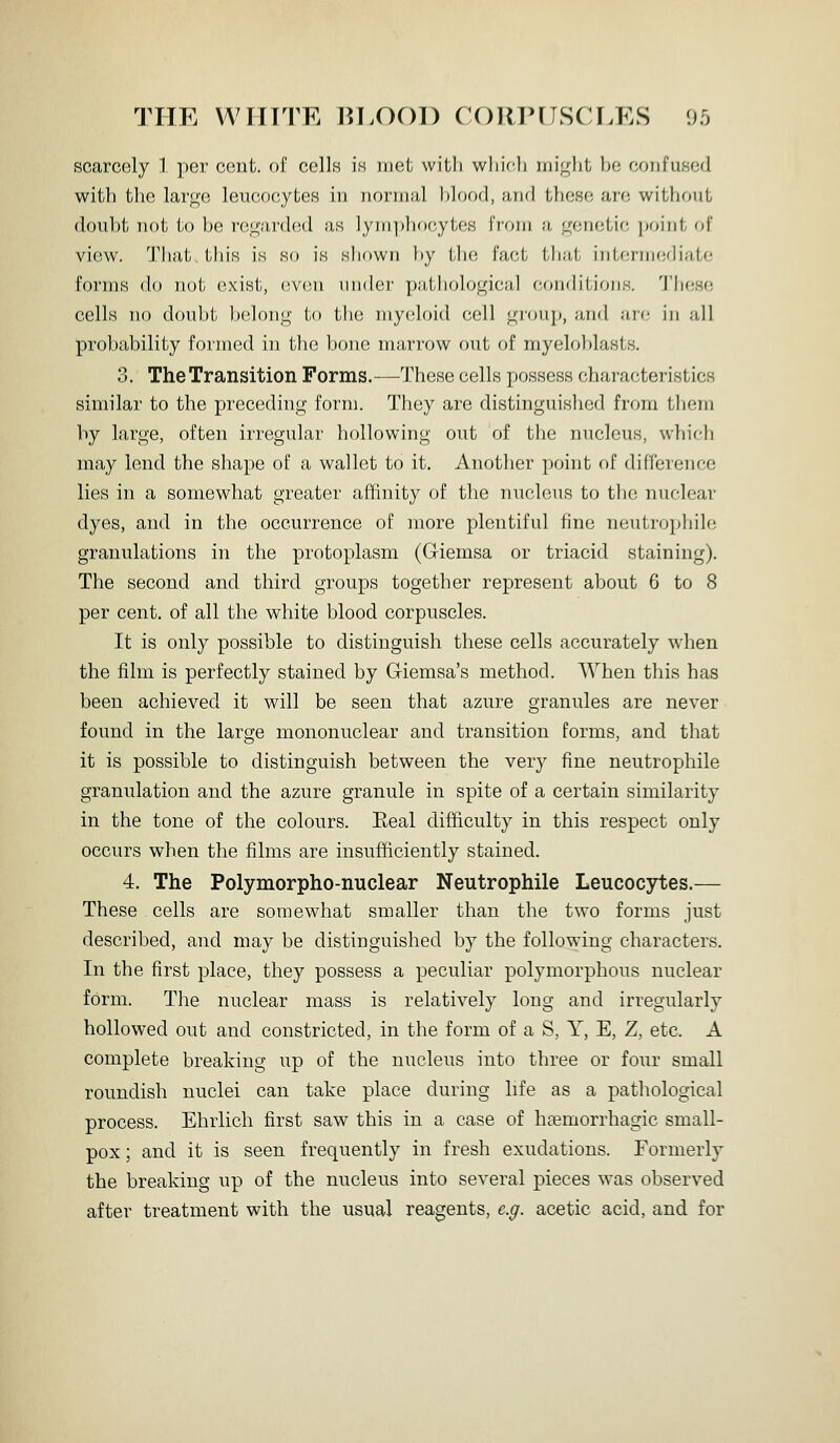 scarcely 1 per cent, of ccIIh is met with wliif-b )iii<^lit ))e coiifuHed with the lar<i;e leucocytes in normal blood, and these arc without doubt not to be re^'arded as lymphocytes from a genetic ])oiiit of view. Tb;i,l/ this is so is shown by Mk; fiict tb;i,t iiiifriiKidiiilc forms do not exist, (!V(in under p;i,tiiolo<^icii,l comb'tioiis. 'i'hesf; cells no doubt belong to the myidoid cell group, and ar(; in all probability formed in the bone marrow out of myeloblasts. 3, The Transition Forms.—These cells possess characteristics similar to the preceding form. They are distinguished from tliem by large, often irregular hollowing out of the nucleus, which may lend the shape of a wallet to it. Another point of difference lies in a somewhat greater affinity of the nucleus to the nuclear dyes, and in the occurrence of more plentiful fine neutrophile granulations in the protoplasm (Giemsa or triacid staining). The second and third groups together represent about 6 to 8 per cent, of all the white blood corpuscles. It is only possible to distinguish these cells accurately when the film is perfectly stained by Giemsa's method. AVhen this has been achieved it will be seen that azure granules are never found in the large mononuclear and transition forms, and that it is possible to distinguish between the very fine neutrophile granulation and the azure granule in spite of a certain similarity in the tone of the colours. Eeal difficulty in this respect only occurs when the films are insufficiently stained. 4. The Polymorpho-nuclear Neutrophile Leucocytes.— These cells are somewhat smaller than the two forms just described, and may be distinguished by the following characters. In the first place, they possess a peculiar polymorphous nuclear form. The nuclear mass is relatively long and irregularly hollowed out and constricted, in the form of a S, Y, E, Z, etc. A complete breaking up of the nucleus into three or four small roundish nuclei can take place during life as a pathological process. Ehrlich first saw this in a case of hsemorrhagic small- pox ; and it is seen frequently in fresh exudations. Formerly the breaking up of the nucleus into several pieces was observed after treatment with the usual reagents, e.g. acetic acid, and for