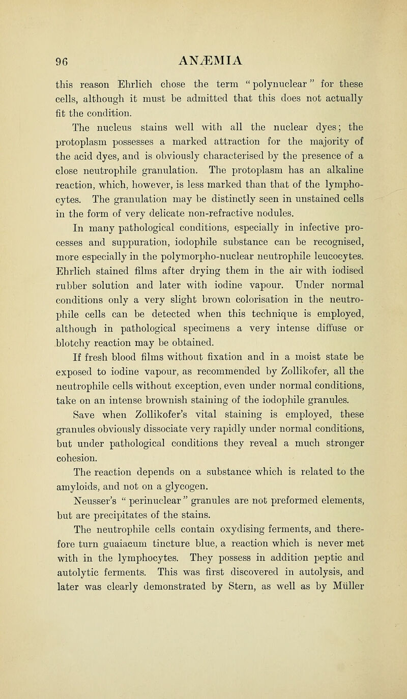 this reason Ehrlich chose the term  poly nuclear for these cells, although it must be admitted that this does not actually fit the condition. The nucleus stains well with all the nuclear dyes; the protoplasm possesses a marked attraction for the majority of the acid dyes, and is obviously characterised by the presence of a close neutrophile granulation. The protoplasm has an alkaline reaction, which, however, is less marked than that of the lympho- cytes. The granulation may be distinctly seen in unstained cells in the form of very delicate non-refractive nodules. In many pathological conditions, especially in infective pro- cesses and suppuration, iodophile substance can be recognised, more especially in the polymorpho-nuclear neutrophile leucocytes. Ehrlich stained films after drying them in the air with iodised rubber solution and later with iodine vapour. Under normal conditions only a very slight brown colorisation in the neutro- phile cells can be detected when this technique is employed, although in pathological specimens a very intense diffuse or blotchy reaction may be obtained. If fresh blood films without fixation and in a moist state be exposed to iodine vapour, as recommended by Zollikofer, all the neutrophile cells without exception, even under normal conditions, take on an intense brownish staining of the iodophile granules. Save when Zollikofer's vital staining is employed, these granules obviously dissociate very rapidly under normal conditions, but under pathological conditions they reveal a much stronger cohesion. The reaction depends on a substance which is related to the amyloids, and not on a glycogen. Neusser's  perinuclear  granules are not preformed elements, but are precipitates of the stains. The neutrophile cells contain oxydising ferments, and there- fore turn guaiacum tincture blue, a reaction which is never met with in the lymphocytes. They possess in addition peptic and autolytic ferments. This was first discovered in autolysis, and later was clearly demonstrated by Stern, as well as by Miiller