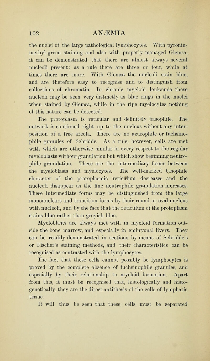the nuclei of the large pathological lymphocytes. With pyronin- methyl-green staining and also with properly managed G-iemsa, it can be demonstrated that there are almost always several nucleoli present; as a rule there are three or four, while at times there are more. With Giemsa the nucleoli stain blue, and are therefore easy to recognise and to distinguish from collections of chromatin. In chronic myeloid leukaemia these nucleoli may be seen very distinctly as blue rings in the nuclei when stained by Giemsa, while in the ripe myelocytes nothing of this nature can be detected. The protoplasm is reticular and definitely basophile. The network is continued right up to the nucleus without any inter- position of a free areola. There are no azurophile or fuchsino- phile granules of Schridde. As a rule, however, cells are met with which are otherwise similar in every respect to the regular myeloblasts without granulation but which show beginning neutro- phile granulation. These are the intermediary forms between the myeloblasts and myelocytes. The well-marked basophile character of the protoplasmic reticisium decreases and the nucleoli disappear as the fine neutrophile granulation increases. These intermediate forms may be distinguished from the large mononuclears and transition forms by their round or oval nucleus with nucleoli, and by the fact that the reticulum of the protoplasm stains blue rather than greyish blue. Myeloblasts are always met with in myeloid formation out- side the bone marrow, and especially in embryonal livers. They can be readily demonstrated in sections by means of Schridde's or Fischer's staining methods, and their characteristics can be recognised as contrasted with the lymphocytes. The fact that these cells cannot possibly be lymphocytes is proved by the complete absence of fuchsinophile granules, and especially by their relationship to myeloid formation. Apart from this, it must be recognised that, histologically and histo- genetically, they are the direct antithesis of the cells of lymphatic tissue. It will thus be seen that these cells must be separated