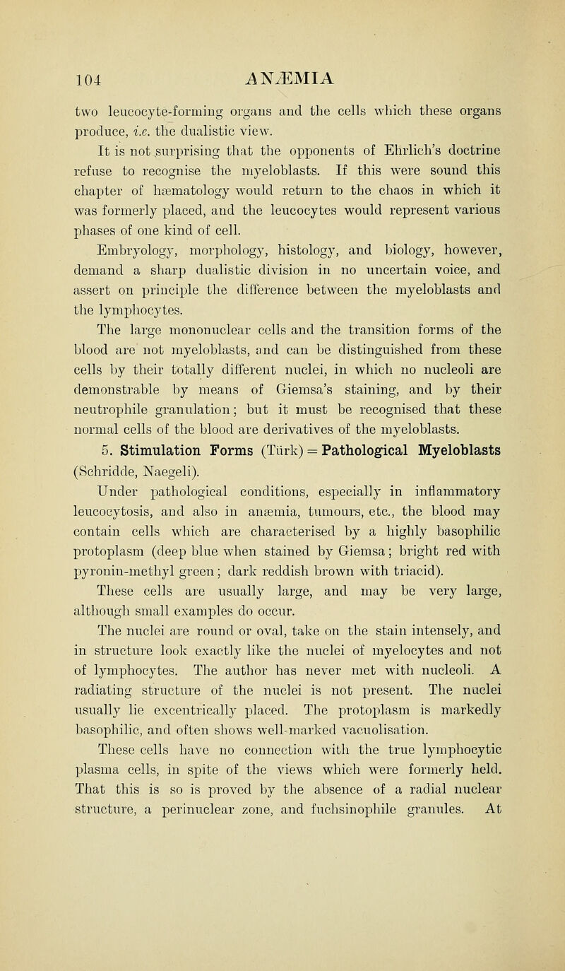 two leucocyte-forming organs and the cells which these organs produce, i.e. the dualistic view. It is not .surprising that the opponents of Ehrlich's doctrine refuse to recognise the myeloblasts. If this were sound this chapter of lipematology would return to the chaos in which it was formerly placed, and the leucocytes would represent various phases of one kind of cell. Embryology, morphology, histology, and biology, however, demand a sharp dualistic division in no uncertain voice, and assert on principle the difference between the myeloblasts and the lymphocytes. The large mononuclear cells and the transition forms of the blood are not myeloblasts, and can be distinguished from these cells by their totally different nuclei, in which no nucleoli are demonstrable by means of Giemsa's staining, and by their neutrophile granulation; but it must be recognised that these normal cells of the blood are derivatives of the myeloblasts. 5. Stimulation Forms (Tlirk) = Pathological Myeloblasts (Schridde, Naegeli). Under pathological conditions, especially in inflammatory leucocytosis, and also in ansemia, tiimours, etc., the blood may contain cells which are characterised by a highly basophilic protoplasm (deep blue when stained by Giemsa; bright red with pyronin-methyl green; dark reddish brown with triacid). These cells are usually large, and may be very large, although small examples do occur. The nuclei are round or oval, take on the stain intensely, and in structure look exactly like the nuclei of myelocytes and not of lymphocytes. The autlior has never met with nucleoli. A radiating structure of the nuclei is not present. The nuclei usually lie excentrically placed. The protoplasm is markedly basophilic, and often shows well-marked vacuolisation. These cells have no connection with the true lymphocytic plasma cells, in spite of the views which were formerly held. That this is so is proved by the absence of a radial nuclear structure, a perinuclear zone, and fuchsinophile granules. At