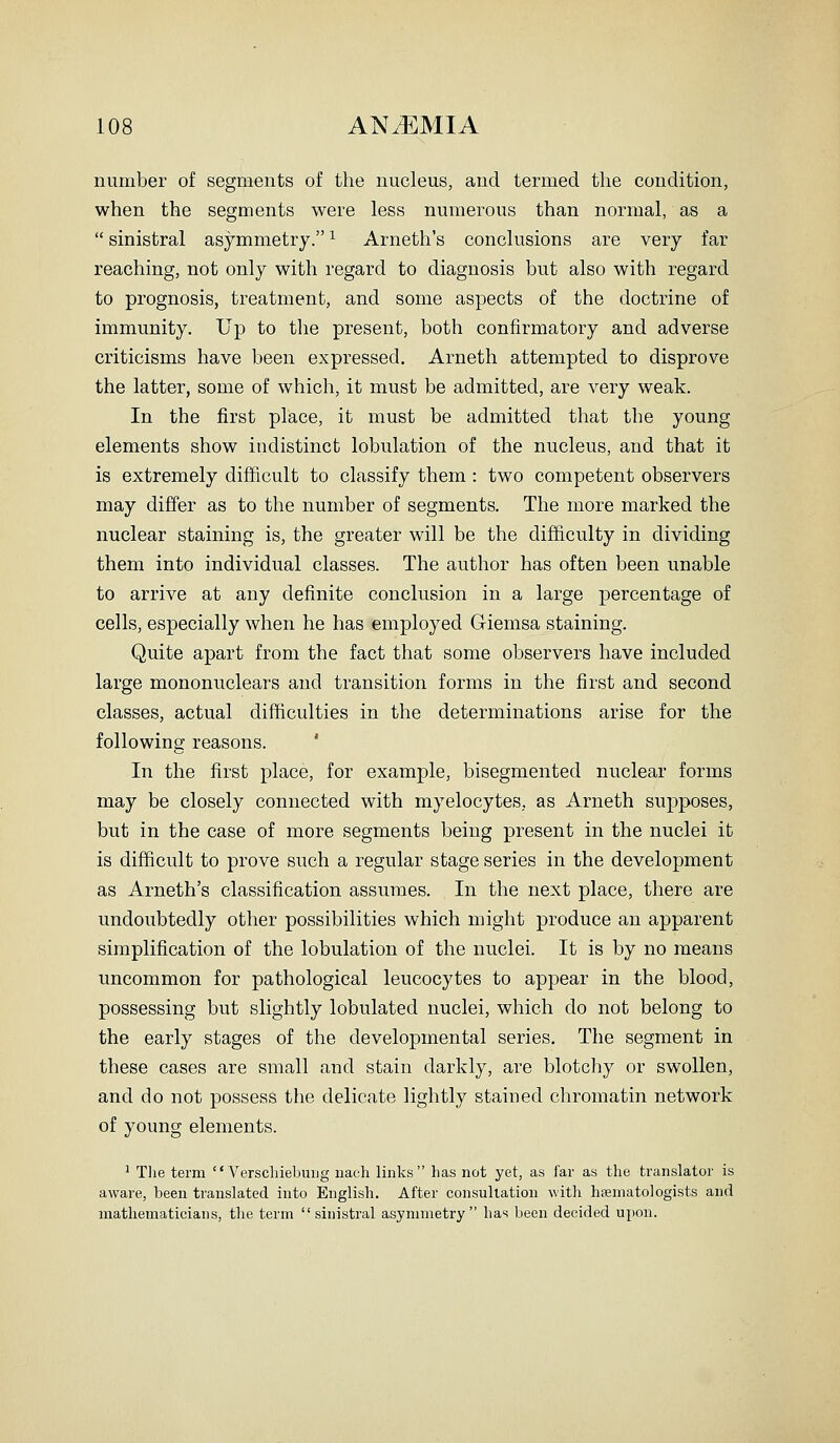 number of segments of the nucleus, and termed the condition, when the segments were less numerous than normal, as a  sinistral asymmetry. ^ Arneth's conclusions are very far reaching, not only with regard to diagnosis but also with regard to prognosis, treatment, and some aspects of the doctrine of immunity. Up to the present, both confirmatory and adverse criticisms have been expressed. Arneth attempted to disprove the latter, some of which, it must be admitted, are very weak. In the first place, it must be admitted that the young elements show indistinct lobulation of the nucleus, and that it is extremely difficult to classify them: two competent observers may differ as to the number of segments. The more marked the nuclear staining is, the greater will be the difficulty in dividing them into individual classes. The author has often been unable to arrive at any definite conclusion in a large percentage of cells, especially when he has employed G-iemsa staining. Quite apart from the fact that some observers have included large mononuclears and transition forms in the first and second classes, actual difficulties in the determinations arise for the following reasons. ' In the first place, for example, bisegmented nuclear forms may be closely connected with myelocytes, as Arneth supposes, but in the case of more segments being present in the nuclei it is difficult to prove such a regular stage series in the development as Arneth's classification assumes. In the next place, there are undoubtedly other possibilities which might produce an apparent simplification of the lobulation of the nuclei. It is by no means uncommon for pathological leucocytes to appear in the blood, possessing but slightly lobulated nuclei, which do not belong to the early stages of the developmental series. The segment in these cases are small and stain darkly, are blotchy or swollen, and do not possess the delicate lightly stained chromatin network of young elements. ' Tlie term  Verscliiebuiig uach links has not yet, as far as the translator is aware, been translated into English. After consultation with hsematologists and mathematicians, the term sinistral asymmetry has been decided upon.