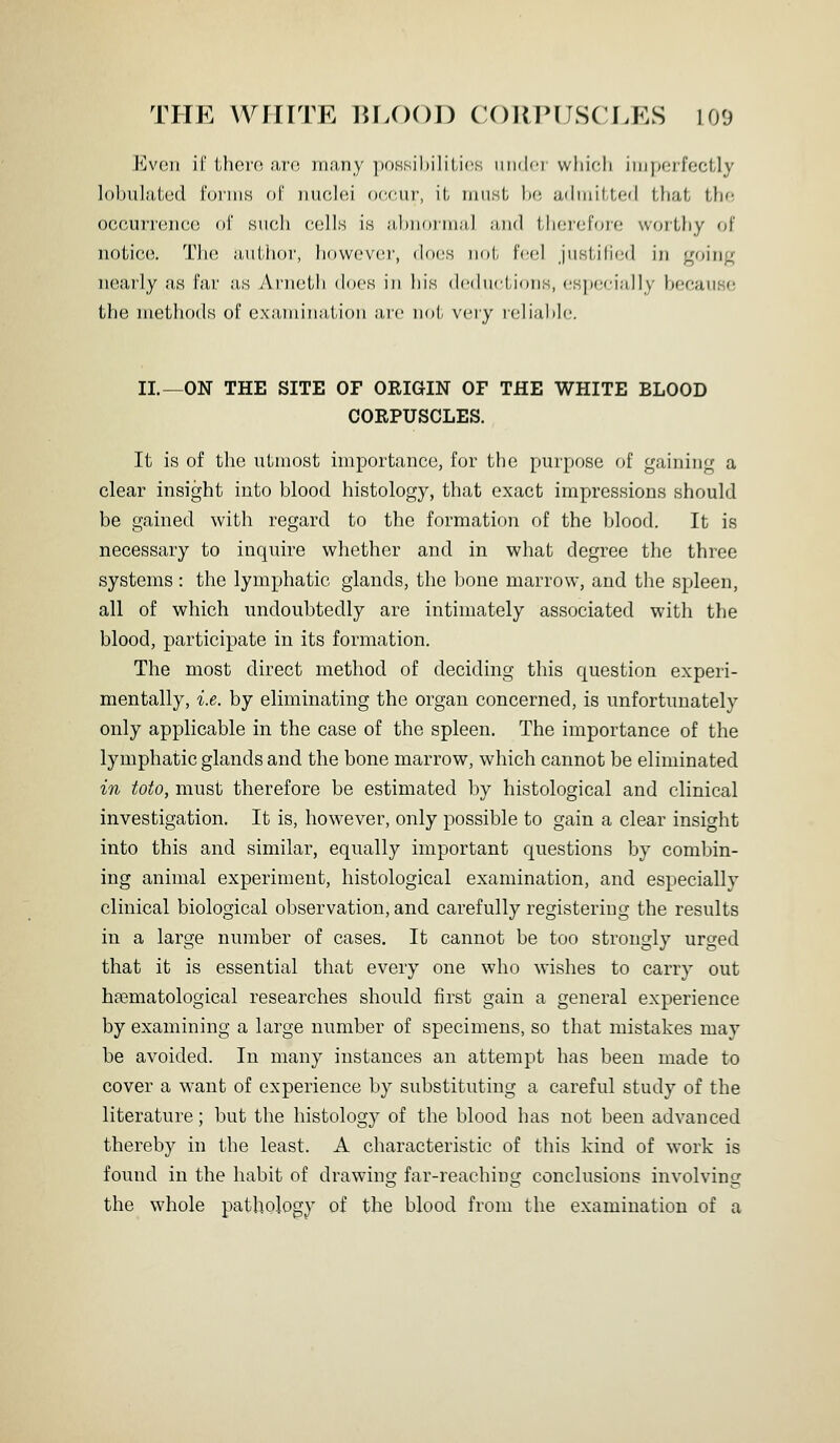 THE VVniTE BLOOD CORIMJSCEKS 100 Evoii il' ihoro aro many ])OKsil)ilili(!K wutUir which iiiiporfectly lobulatcd t'oniis of iiiiohu occui', it must. Ito achuitted that thf; occurreiico ol' siuih (-(jlls \h jihiKuiiuil ;iii(l therefore worthy of notico. T]i(! aiilhor, howcvcM', docs iiol, fed jiistilicr] in j^oinp nearly as Far .'is Ai-noth does in his dcihictions, csiJCfMully becaiiso the methods of examination are not very reliable. II.—ON THE SITE OF ORIGIN OF THE WHITE BLOOD CORPUSCLES. It is of the utmost importance, for the purpose of gaining a clear insight into blood histology, that exact impressions should be gained with regard to the formation of the blood. It is necessary to inquire whether and in what degree the three systems: the lymphatic glands, the bone marrow, and the spleen, all of which undoubtedly are intimately associated with the blood, participate in its formation. The most direct method of deciding this question experi- mentally, i.e. by eliminating the organ concerned, is unfortunately only applicable in the case of the spleen. The importance of the lymphatic glands and the bone marrow, which cannot be eliminated in toto, must therefore be estimated by histological and clinical investigation. It is, however, only possible to gain a clear insight into this and similar, equally important questions by combin- ing animal experiment, histological examination, and especially clinical biological observation, and carefully registering the results in a large number of cases. It cannot be too strongly urged that it is essential that every one who wishes to carry out hfematological researches should first gain a general experience by examining a large number of specimens, so that mistakes may be avoided. In many instances an attempt has been made to cover a want of experience by substituting a careful study of the literature; but the histology of the blood has not been advanced thereby in the least. A characteristic of this kind of work is found in the habit of drawing far-reaching conclusions involving the whole pathology of the blood from the examination of a