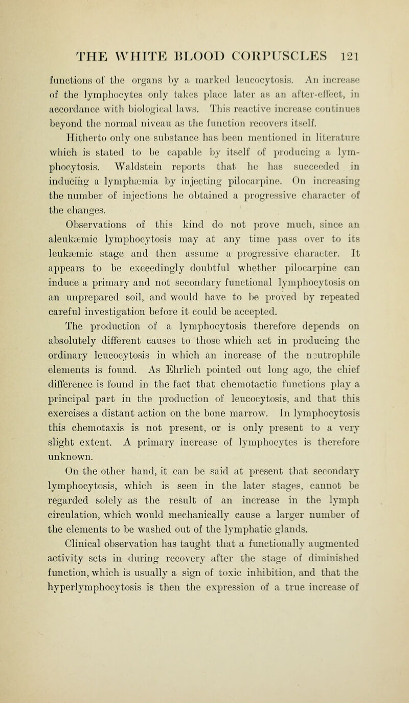funciioiiH of tli(! organs l»y a inarkfid IciicDcytDsis. An inf,roa80 of tlie lympliocylcB only lakn.s placo lat(!r as an af'tor-oircct, in accordance with biologic-al laws. This r'(^ac,liv(; increase conlinuoB beyond Uh; noi'inal niveau as ilio function recovers itself. Hitiioi'to only one substance lias been mentioned in literature which is stated to l.)e capal)l(; by itself of ])roducing a lym- phocytosis. Waldstein reports that he lias succer^dcd in inducifig a lymplia3mia by injecting pilocarpine. On increasing the number of injections he ol)tained a progressive chaiucter of the changes. Observations of this kind do not jjrove much, since an aleukicmic lymphocytosis may at any time pass over to its leukfcmic stage and then assume a progressive character. It appears to be exceedingly doubtful whether pilocarpine can induce a primary and not secondary functional lymphocytosis on an unprepared soil, and would have to be proved by repeated careful investigation before it could be accepted. The production of a lymphocytosis therefore depends on absolutely different causes to those which act in producing the ordinary leucocytoais in which an increase of the noutrophile elements is found. As Ehrlich pointed out long ago, the chief difference is found in the fact that chemotactic functions play a principal part in the production of leucocytosis, and that this exercises a distant action on the bone marrow. In lymphocytosis this chemotaxis is not present, or is only present to a very slight extent. A primary increase of lymphocytes is therefore unknown. On the other hand, it can be said at present that secondary lymphocytosis, which is seen in the later stages, cannot be regarded solely as the result of an increase in the lymph circulation, which would mechanically cause a larger number of the elements to be washed out of the lymphatic glands. Clinical observation has taught that a functionally augmented activity sets in during recovery after the stage of diminished function, which is usually a sign of toxic inhibition, and that the hyperlymphocytosis is then the expression of a true increase of