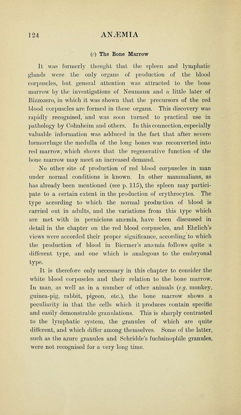 (c) The Bone Marrow It was fermerly thought that the spleen and lymphatic glands were the only organs of production of the blood corpuscles, but general attention was attracted to the bone marrow by the investigations of Neumann and a little later of Bizzozero, in which it was shown that the precursors of the red blood corpuscles are formed in these organs. This discovery was rapidly recognised, and was soon turned to practical use in pathology by Cohnheim and others. In this connection, especially valuable information was adduced in the fact that after severe htemorrhage the medulla of the long bones was reconverted into red marrow, which shows that the regenerative function of the bone marrow may meet an increased demand. No other site of production of red blood corpuscles in man under normal conditions is known. In other mammalians, as has already been mentioned (see p. 115), the spleen may partici- pate to a certain extent in the production of erythrocytes. The type according to which the normal production of blood is carried out in adults, and the variations from this type which are met with in pernicious anaemia, have been discussed in detail in the chapter on the red blood corpuscles, and Ehrlich's views were accorded their proper significance, according to which the production of blood in Biermer's ansemia follows quite a different type, and one which is analogous to the embryonal type. It is therefore only necessary in this chapter to consider the white blood corpuscles and their relation to the bone marrow. In man, as well as in a number of other animals {e.g. monkey, guinea-pig, rabbit, pigeon, etc.), the bone marrow shows a peculiarity in that the cells which it produces contain specific and easily demonstrable granulations. This is sharply contrasted to the lymphatic system, the granules of which are quite difterent, and which differ among themselves. Some of the latter, such as the azure granules and Schridde's fuchsinophile granules, were not recognised for a very long time.