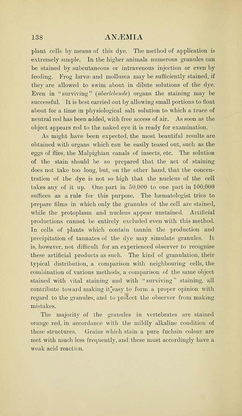 plant cells by means of this dye. The method of application is extremely simple. In the higher animals numerous granules can be stained by subcutaneous or intravenous injection or even by feeding. Frog larvse and mollusca may be sufficiently stained, if they are allowed to swim about in dilute solutions of the dye. Even in surviving (Uherlehende) organs the staining may be successful. It is best carried out by allowing small portions to float about for a time in physiological salt solution to which a trace of neutral red has been added, with free access of air. As soon as the object appears red to the naked eye it is ready for examination. As might have been expected, the most beautiful results are obtained with organs which can be easily teased out, such as the eggs of flies, the Malpighian canals of insects, etc. The solution of the stain should be so prepared that the act of staining does not take too long, but, on the other hand, that the concen- tration of the dye is not so high that the nucleus of the cell takes any of it up. One part in 50,000 to one part in 100,000 suffices as a rule for this purpose. The hsematologist tries to prepare films in which only the granules of the cell are stained, while the protoplasm and nucleus appear unstained. Artificial productions cannot be entirely excluded even with this method. In cells of plants which contain tannin the production and precipitation of tannates of the dye may simulate granules. It is, however, not difficult for an experienced observer to recognise these artificial products as such. The kind of granulation, their typical distribution, a comparison with neighbouring cells, the combination of various methods, a comparison of the same object stained with vital staining and with  surviving' staining, all contribute toward making it'easy to form a proper opinion with regard to the granules, and to pro'tect the observer from making mistakes. The majority of the granules in vertebrates are stained orange red, in accordance with the mildly alkaline condition of these structures. Grains which stain a pure fuchsin colour are met with much less frequently, and these must accordingly have a weak acid reaction.