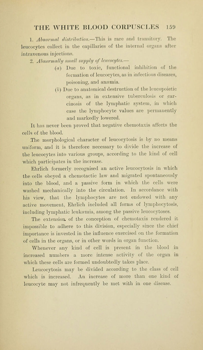 1. Abnorinal disirihution.—This in nivn. .'iiid tran.sitoiy. The leucocytes colloot in the capillaries of tin; inteiDul organs after intravenous injcsctioiis. 2. Ahnurvifdljj hhihII fiupj)ly of leucocytes.— {<() Duo to toxic, functional inhibition of the foiniation of leucocytes, as in infectious diseases, ])()is(»iiing, and anaemia. {])) Duo to anatomical destruction of the If-ucopoietic organs, as in extensive tuberculosis or .car- cinosis of tlie lymphatic system, in which case the lymphocyte values are ]»ermanently and markedly lowered. It lias never been proved that negative chemotaxis affects the cells of the blood. .The morphological character of leucocytosis is Ijy no means uniform, and it is therefore necessary to divide the increase of the leucocytes into various groups, according to the kind of cell which participates in the increase. Ehrlich formerly recognised an active leucocytosis in which the cells obeyed a chemotactic law and migrated spontaneously into the blood, and a passive form in which the cells were washed mechanically into the circulation. In accordance with his view, that the lymphocytes are not endowed with any active movement, Ehrlich included all forms of lymphocytosis, including lymphatic leukeemia, among the passive leucocytoses. The extension, of the conception of chemotaxis rendered it impossible to adhere to this division, especially since the chief importance is invested in the influence exercised on the formation of cells in the organs, or in other words in organ function. Whenever any kind of cell is present in the blood in increased numbers a more intense activity of the organ in which these cells are formed undoubtedly takes place. Leucocytosis may be divided according to the class of cell which is increased. An increase of more than one kind of leucocyte may not infrequently be met with in one disease.