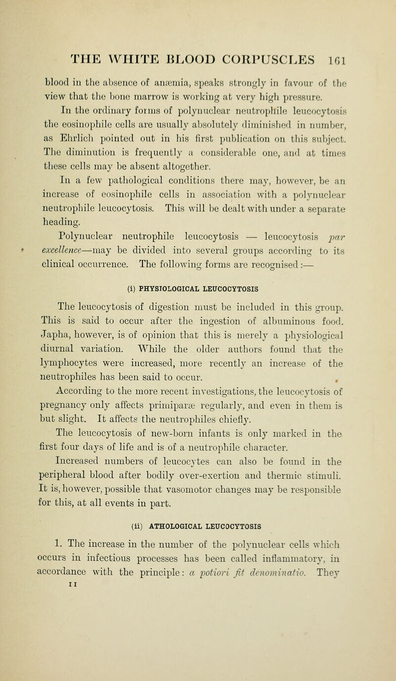 blood in the absence of anaemia, speaks strongly in favoui- f)f the view that the bon(3 marrow is working at very iiigh pressure. In the ordinary forms of polynuclear neutrophile leucocytosis the eosinophile cells are usually absolutely diminished in number, as Ehrlich pointed out in his first publication on this subject. Tlie diminution is frequently a considerable one, and at times these cells may be absent altogether. In a few pathological conditions there may, however, be an increase of eosinophile cells in association with a polynuclear neutrophile leucocytosis. This will be dealt with under a separate heading. Polynuclear neutrophile leucocytosis — leucocytosis par excellence—may be divided into several groups according to its clinical occurrence. The following forms are recognised :— (i) PHYSIOLOGICAL LEUCOCYTOSIS The leucocytosis of digestion must be included in this group. This is said to occur after the ingestion of albuminous food. Japha, however, is of opinion that this is merely a physiological diurnal variation. While the older authors found that the lymphocytes were increased, more recently an increase of the neutrophiles has been said to occur. According to the more recent investigations, the leucocytosis of pregnancy only affects primiparce regularly, and even in them is but slight. It affects the neutrophiles chiefly. The leucocytosis of new-born infants is only marked in the first four days of life and is of a neutrophile character. Increased numbers of leucocytes can also be found in the peripheral blood after bodily over-exertion and thermic stimuli. It is, however, possible that vasomotor changes may be responsible for this, at all events in part. (ii) ATHOLOGICAL LEUCOCYTOSIS 1. The increase in the number of the polynuclear cells which occurs in infectious processes has been called inflammatory, in accordance with the principle: a potiori fit dcnominatio. They II