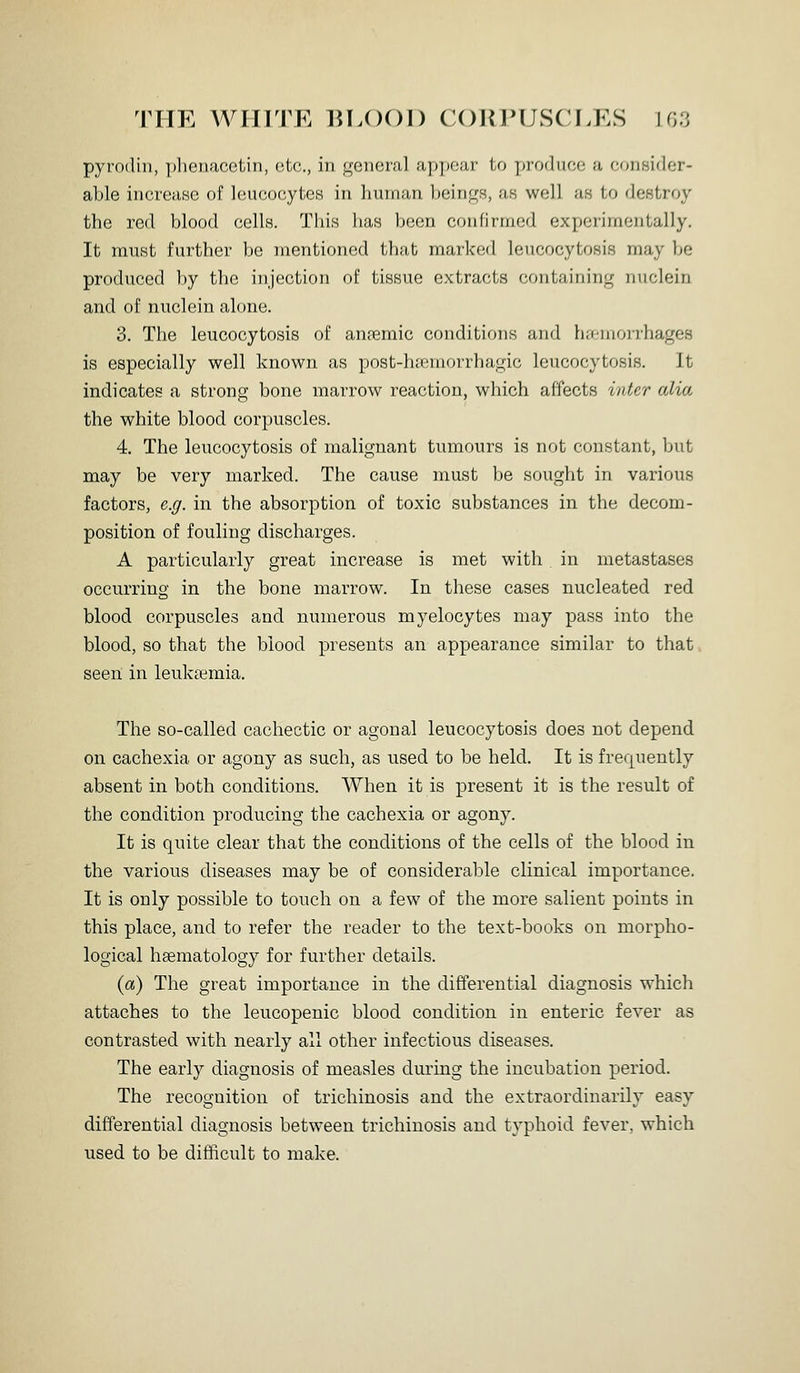 pyrodin, phenacetin, etc., in general appear to x^roduce a consider- able increase of leucocytes in human beings, as well as to destroy the red blood cells. This has been confirmed experimentally. It must further be mentioned that marked leucocytosis may be produced by the injection of tissue extracts containing nuclein and of nuclein alone. 3. The leucocytosis of ansemic conditions and ha-moirhages is especially well known as post-h[emorrhagic leucocytosis. It indicates a strong bone marrow reaction, which affects inter alia the white blood corpuscles. 4. The leucocytosis of malignant tumours is not constant, but may be very marked. The cause must be sought in various factors, e.g. in the absorption of toxic substances in the decom- position of fouling discharges. A particularly great increase is met with in metastases occurring in the bone marrow. In these cases nucleated red blood corpuscles and numerous myelocytes may pass into the blood, so that the blood presents an appearance similar to that seen in leukaemia. The so-called cachectic or agonal leucocytosis does not depend on cachexia or agony as such, as used to be held. It is frequently absent in both conditions. When it is present it is the result of the condition producing the cachexia or agony. It is quite clear that the conditions of the cells of the blood in the various diseases may be of considerable clinical importance. It is only possible to touch on a few of the more salient points in this place, and to refer the reader to the text-books on morpho- logical liEematology for further details. (a) The great importance in the differential diagnosis which attaches to the leucopenic blood condition in enteric fever as contrasted with nearly all other infectious diseases. The early diagnosis of measles during the incubation period. The recognition of trichinosis and the extraordinarily easy differential diagnosis between trichinosis and typhoid fever, which used to be difficult to make.