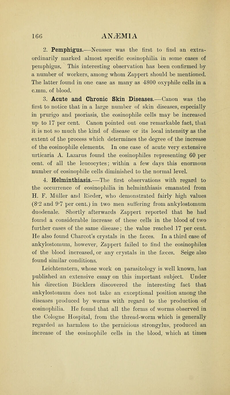 2. Pemphigus.—Neusser was the first to find an extra- ordinarily marked almost specific eosinophilia in some cases of pemphigus. This interesting observation has been confirmed by a number of workers, among whom Zappert should be mentioned. The latter found in one case as many as 4800 oxyphile cells in a c.mm, of blood. 3. Acute and Chronic Skin Diseases.—Canon was the first to notice that in a large number of skin diseases, especially in prurigo and psoriasis, the eosinophile cells may be increased up to 17 per cent. Canon pointed out one remarkable fact, that it is not so much the kind of disease or its local intensity as the extent of the process which determines the degree of the increase of the eosinophile elements. In one case of acute very extensive urticaria A. Lazarus found the eosinophiles representing 60 per cent, of all the leucocytes; within a few days this enormous number of eosinophile cells diminished to the normal level. 4. Helminthiasis.—The first observations with regard to the occurrence of eosinophilia in helminthiasis emanated from H. F. Mliller and Kieder, who demonstrated fairly high values (8*2 and 9*7 per cent.) in two men suffering from ankylostomum duodenale. Shortly afterwards Zappert reported that he had found a considerable increase of these cells in the blood of two further cases of the same disease; the value reached 17 per cent. He also found Charcot's crystals in the faeces. In a third case of ankylostomum, however, Zappert failed to find the eosinophiles of the blood increased, or any crystals in the fseces. Seige also found similar conditions. Leichtenstern, whose work on parasitology is well known, has published an extensive essay on this important subject. Under his direction Biicklers discovered the interesting fact that ankylostomum does not take an exceptional position among the diseases produced by worms with regard to the production of eosinophilia. He found that all the forms of worms observed in the Cologne Hospital, from the thread-worm which is generally regarded as harmless to the pernicious strongylus, produced an increase of the eosinophile cells in the blood, which at times