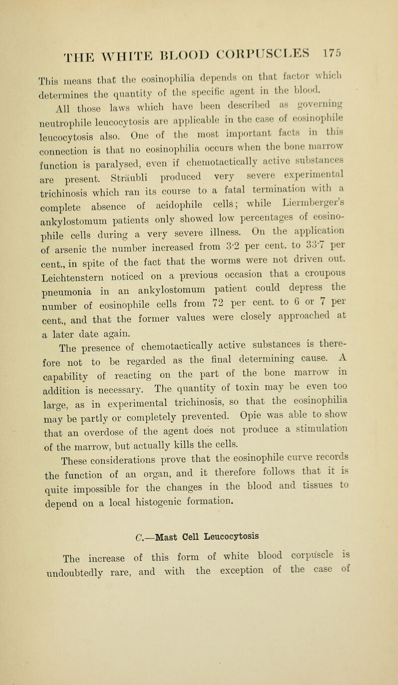 THE WIHTK 15L()()1) COIMHJSCLES 17r, This means thaC the eosinophilia depondH on that factor whir^h determines the quantity of the .specific agent in the blood. All tliose laws which have heen described as governing neutrophile leucocytosis ar.; ai.plicable in the case of eosinophile leucocytosis also. One of the most important facts in this connection is that no eosinophilia occurs when the bone marrow function is paralysed, even if ('hcniotactically active substances are present. Striiubli produced very severe experimental trichinosis which ran its course to a fatal termination with a complete absence of acidophile cells; while Liermberger's ankylostomum patients only showed low percentages of eosino- phile cells during a very severe illness. On the application of arsenic the number increased from 3-2 per cent, to 33-7 per cent., in spite of the fact that the worms were not driven out. Leichtenstern noticed on a previous occasion that a croupous pneumonia in an ankylostomum patient could depress the number of eosinophile cells from 72 per cent, to 6 or 7 per cent., and that the former values were closely approached at a later date again. The presence of chemotactically active substances is there- fore not to be regarded as the final determining cause. A capability of reacting on the part of the bone marrow in addition is necessary. The quantity of toxin may be even too large, as in experimental trichinosis, so that the eosinophilia may be partly or completely prevented. Opie was able to show that an overdose of the agent does not produce a stimulation of the marrow, but actually kills the cells. These considerations prove that the eosinophile curve records the function of an organ, and it therefore follows that it is quite impossible for the changes in the blood and tissues to depend on a local histogenic formation. C—Mast Cell Leucocytosis The increase of this form of white blood corpuscle is undoubtedly rare, and with the exception of the case of
