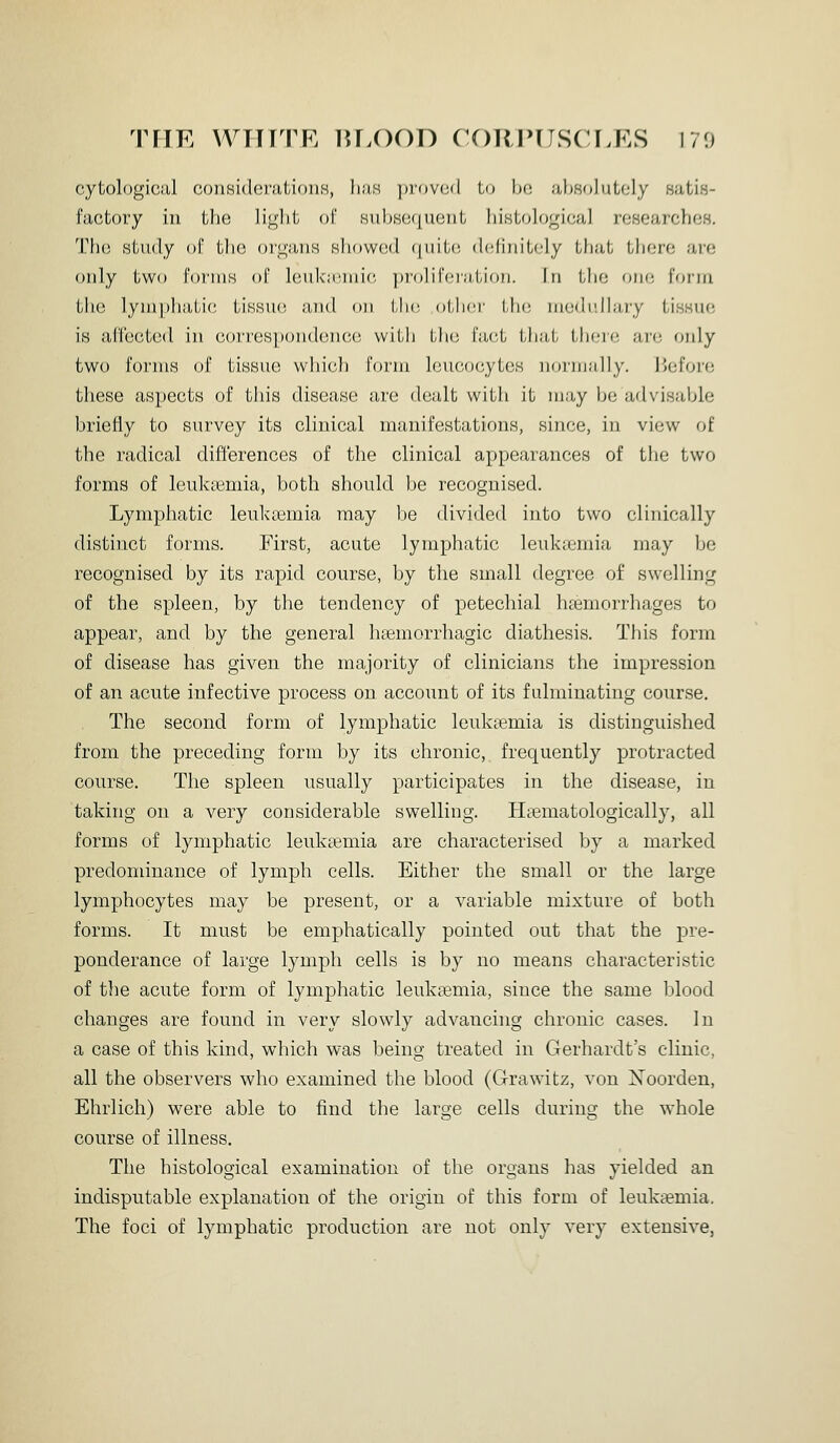 THE WTTITR lU.OOD CORPUSCLES 170 cytological coiiBidonitioiiH, Iiiis in-ovail Lo Ix; absolutely satis- factory in the light ol' Hubsequent histological researches. The study of the organs showod f(uit(', dcntiitdy that there are only two forms of leukicinic, ])rolir(M;i,tioii. In tlie one form the lymphatic tissue and on the, otbci' tin; niodulbuy tissue is aCleeted in o()i'res])ondene(; with LIk; bict tli;it there ;tr(; only two forms of tissue which form leucocytes nornjally. liefore these aspects of this disease are dealt with it may be advisable briefly to survey its clinical manifestations, since, in view of the radical differences of the clinical appearances of the two forms of leukasmia, both should be recognised. Lymphatic leuka3mia may be divided into two clinically distinct forms. First, acute lymphatic leuksemia may be recognised by its rapid course, by the small degree of swelling of the spleen, by the tendency of petechial haemorrhages to appear, and by the general hasmorrliagic diathesis. This form of disease has given the majority of clinicians the impression of an acute infective process on account of its fulminating course. The second form of lymphatic leuktemia is distinguished from the preceding form by its chronic, frequently protracted course. The spleen usually participates in the disease, in taking on a very considerable swelling. Hsematologically, all forms of lymphatic leukaemia are characterised by a marked predominance of lymph cells. Either the small or the large lymphocytes may be present, or a variable mixture of both forms. It must be emphatically pointed out that the pre- ponderance of large lymph cells is by no means characteristic of the acute form of lymphatic leukaemia, since the same blood changes are found in very slowly advancing chronic cases. In a case of this kind, which was being treated in Gerhardt's clinic, all the observers who examined the blood (G-rawitz, von jSToorden, Ehrlich) were able to find the large cells during the whole course of illness. The histological examination of the organs has yielded an indisputable explanation of the origin of this form of leukaemia. The foci of lymphatic production are not only very extensive,