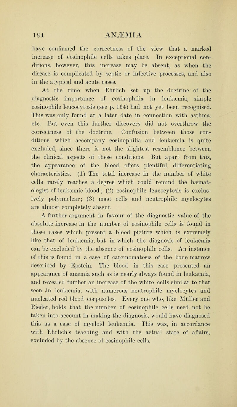 have confirmed the correctness of the view that a marked increase of eosinophile cells takes place. In exceptional con- ditions, however, this increase may be absent, as when the disease is complicated by septic or infective processes, and also in the atypical and acute cases. At the time when Ehrlich set up the doctrine of the diagnostic importance of eosinophilia in leuksemia, simple eosinophile leucocytosis (see p. 164) had not yet been recognised. This was only found at a later date in comiection with asthma, etc. But even this further discovery did not overthrow the correctness of the doctrine. Confusion between those con- ditions which accompany eosinophilia and leukaemia is quite excluded, since there is not the slightest resemblance between the clinical aspects of these conditions. But apart from this, the appearance of the blood offers plentiful differentiating characteristics. (1) The total increase in the number of white cells rarely reaches a degree which could remind the hsemat- ologist of leuksemic blood; (2) eosinophile leucocytosis is exclus- ively polynuclear; (3) mast cells and neutrophile myelocytes are almost completely absent. A further argument in favour of the diagnostic value of the absolute increase in the number of eosinophile cells is found in those cases which present a blood picture which is extremely like that of leuksemia, but in which the diagnosis of leukaemia can be excluded by the absence of eosinophile cells. An instance of this is found in a case of carcinomatosis of the bone marrow described by Epstein. The blood in this case presented an appearance of anaemia such as is nearly always found in leukaemia, and revealed further an increase of the white cells similar to that seen dn leukaemia, with numerous neutrophile myelocytes and nucleated red blood corpuscles. Every one who, like Mliller and Eieder, holds that the number of eosinophile cells need not be taken into account in making the diagnosis, would have diagnosed this as a case of myeloid leukaemia. This was, in accordance with Ehrlich's teaching and with the actual state of affairs, excluded by the absence of eosinophile cells.