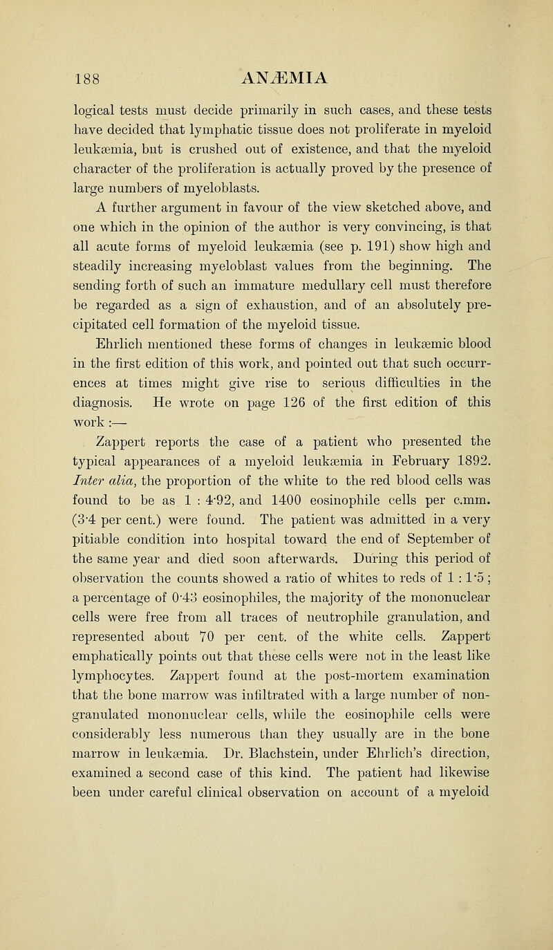 ■188 ANEMIA logical tests must decide primarily in such cases, and these tests have decided that lymphatic tissue does not proliferate in myeloid leukaemia, but is crushed out of existence, and that the myeloid character of the proliferation is actually proved by the presence of large numbers of myeloblasts. A further argument in favour of the view sketched above, and one which in the opinion of the author is very convincing, is that all acute forms of myeloid leukaemia (see p. 191) show high and steadily increasing myeloblast values from the beginning. The sending forth of such an immature medullary cell must therefore be regarded as a sign of exhaustion, and of an absolutely pre- cipitated cell formation of the myeloid tissue. Ehrlich mentioned these forms of changes in leuksemic blood in the first edition of this work, and pointed out that such occurr- ences at times might give rise to serious difficulties in the diagnosis. He wrote on page 126 of the first edition of this work :— , Zappert reports the case of a patient who presented the typical appearances of a myeloid leukaemia in February 1892. Inter alia, the proportion of the white to the red blood cells was found to be as 1 : 4'92, and 1400 eosinophile cells per c.mm. (3'4 per cent.) were found. The patient was admitted in a very pitiable condition into hospital toward the end of September of the same year and died soon afterwards. During this period of observation the counts showed a ratio of whites to reds of 1 :15; a percentage of 043 eosinophiles, the majority of the mononuclear cells were free from all traces of neutrophile granulation, and represented about 70 per cent, of the white cells. Zappert emphatically points out that these cells were not in the least like lymphocytes. Zappert found at the post-mortem examination that the bone marrow was infiltrated with a large number of non- granulated mononuclear cells, while the eosinophile cells were considerably less numerous than they usually are in the bone marrow in leukaemia. Dr. Blachstein, under Ehrlich's direction, examined a second case of this kind. The patient had likewise been under careful clinical observation on account of a myeloid