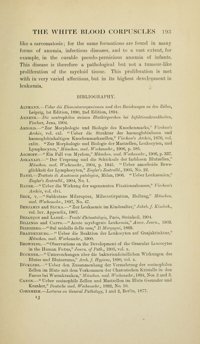 like ii .Sii,r(;oriiaL().sis ; for Uio k;i.iih! riniiiiiLioii.s iu*; I'oiiinl in iiiuiiy forms of aMiuniia, infectious diseases, and to a vast extent, for example, in the curable pseudo-pernicious anaemia of infants. This disease is therefore a pathological but not a tumour-like proliferation of the myeloid tissue. This ])roliforation is met with in very varied aifections, but in its highest devf lopnient in leukreraia. BIBLIOGRAPHY. Altmann.— Ueher die Ele7nentaror(janismen imd ihre Bezielnimjen ztb den Zellen, Leipzig, 1st Edition, 1890, 2ud Edition, 1894. Arneth.—Die netUrophilen weissen Blutkoiyerrhen hei Infektionskrankheiten, Fischer, Jena, 1904. AiiNOLD.—-''Zur Morphologie und Biologie des Knochenmarks, Virchow's Archiv, vol. cxl.  Ueber die Struktur der haemoglobinlosen und haeuioglobinhaltigen Knochenmarkszellen, Virchow's Archiv, 1876, vol. cxliv.  Zur Morpliologie und Biologie der Mastzellen, Leukocyten, und Lyniphocyten, Munchen. vied. JVochenschr., 1906, p. 585. AscHOFP.— Ein Fall von Myelom, Miinchen. vied. JVochenschr., 1906, p. 337. AsKANAZY.— Der Ursprung und die Schicksale der farblosen Blutzellen, Miinchen. vied. JVochenschr., 1904, p. 1945.  Ueber amoeboide Bewe- glichkeit der Lymphocyten, Zierjler's Zentralhl., 1905, No. 22. Banti.—Trattato di Anatomia patologica, Milan, 1906.  Uelier Leukaeniien, ZiegWs Zentralhl, 1904, No. 1. Bauer.^—• Ueber die Wirkung der sogenannten Fixationsabszesse, T^irchoiv's Archiv, vol. clvi. Beck, v.— Subkutane Milzruptur, Mdzexstirpation, Heilung, Miinchen. vied. JVochenschr., 1897, No. 47. Benjamin and Sluka.— Zur Leukaemie ini Kindesalter, Jalwh. f. Kinderh., vol. Ixv. Appendix, 1907. Bezan?on and Labbe.—Traite d'heviatologie, Paris, Steinheil. 1904. Billings and Capps.— Acute myelogenic Leukreniia, Amer. Journ., 1903. BizzozERO.— Sul midollo delle osse, II Morgagni, 1869. Brandenburg.— Ueber die Reaktion der Leukocyten auf Guajaktinktur, Munchen. vied. JFocJienschr., 1900. Browning.— Observations on the Development of the Granular Leucocytes in the Human Fojtus, Journ. of Path., 1905, vol. x. BucHNER.— Untersucliungen iiber die bakterienfeindlichen Wirkungen des Blutes und Blutserums, Arcli.f. Hygiene, 1890, vol. x. Bucklers.— Ueber den Zusammenhang der Vermebrung der eosinophilen Zellen im Blute mit deni Vorkommen der Charcotsclien Kristalle in den Faeces bei Wurmkranken, Miinchen. vied. JVocliensclir., 1894, Nos. 2 and 3. Canon.— Ueber eosinopbile Zellen und Mastzellen im Blute Gesunder und Kranker, Deutsche vied. JVocliensclir., 1892, No. 10. CoHNHEiM.—Lectures on General Pathology, 1 and 2, Berlin, 1877. 13