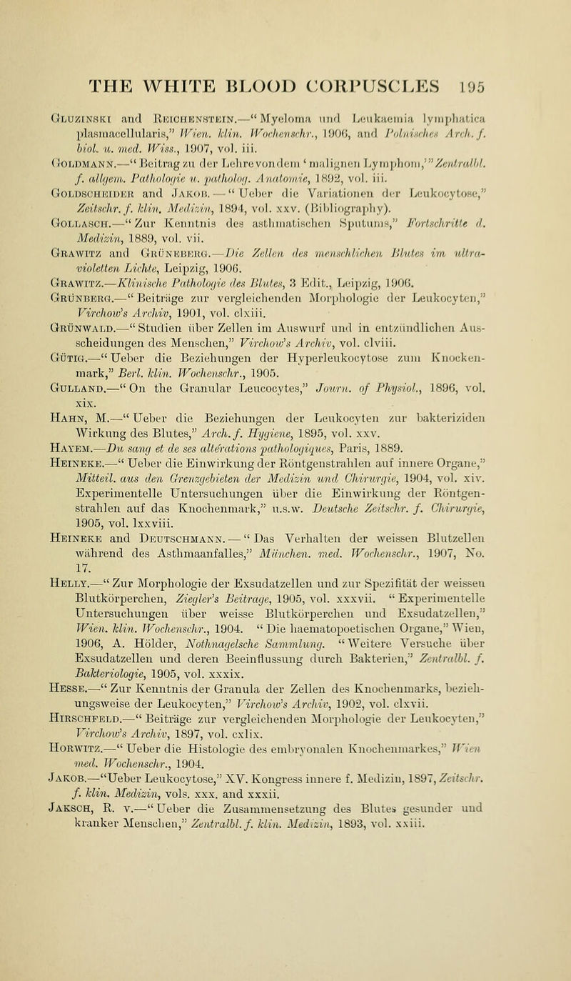 Gluzinski and JlKicmiNHTKiN.—Myolorna iiikI Lcukficmia lyinplialica plasinacellularis, /'F'/cn. Min. Woclicvurhr., I!KJ0, and I'Dlviarlu'.n Anli.J. hioL u. med. Wiss., 1907, vol. iii. (loriDMANN.— Beitrag zii der Lelirevondeiii' niuli^ncn \jym])h()Ui,'Zf;idralht. f. allyevh. Path,()Jo(jic it. jxdholoij. Atudomie, 1802, vol. iii. GoLDSCHEiDKU and Jakob. — Ueber die Variationcn der LcukocytoHc;, Zeitschr.f. hliii. Mediziti., 1894, vol. xxv. (J>il)liogra])liy). GoLLASCH.— Zur Kenntnis dcs asthnialisclicii SpuLuiu.s, Forlxcliritie d. Medizin, 1889, vol. vii. Grawitz and (Juunki'-krg.—Die Zellen des mensrhlichen Bluten im idtra- violetten Lichte, Leipzig, 1906. Grawitz.—Klinische Patholoijie des Blutes, 3 Edit., Leipzig, 1906. Grunberg.— Beitriige zur vergleichenden Morphologic der Leukocytcn, Virchow's Archiv, 1901, vol. clxiii. Grunwald.—Studien ilber Zellen im Auswurf iind in entziindliclicn Au.s- scheidnngen des Mensclien, Virchow's Archiv, vol. clviii. GiJTiG.—Ueber die Beziehungen der Hypeideukocytose zuni Knucken- mark, Berl. Min. JVochenschr., 1905. GuLLAND.— On the Granular Leucocytes, Journ. of Fhy.noL, 1896, vol. xix. Hahn, M.— Ueber die Beziehungen der Leukocyten zur bakteriziden Wirkung des Blutes, Arch.f. Hygiene, 1895, vol. xxv. Hayem.—Du sawj et de ses alterations pathologiques, Paris, 1889. Heineke.— Ueber die Einwirkung der Rontgenstrahlen auf innere Organe, Mitteil. aus den Grenzgebieten der Medizin und Chirurgie, 1904, vol. xiv. Experimentelle Untersuchungen iiber die Einwirkung der Rontgen- strahlen auf das Knochenmark, u.s.w. Deutsche Zeitschr. f. Chirurgie, 1905, vol. Ixxviii. Heineke and Deutschmann. — Das Verhalten der weissen Blutzellen wahrend des Asthmaanfalles, Manchen. med. JVochenschr., 1907, No. 17. Helly.— Zur Morphologic der Exsudatzellen und zur Spezifitat der weissen Blutkorperchen, Ziegler's Beitrage, 1905, yo\. xxxvii. Experimentelle Untersuchungen iiber weisse Blutkorperchen und Exsudatzellen,'' Wien. Min. JVochenschr., 1904.  Die liaematopoetischen Organe, Wieu, 1906, A. Holder, Nothnagelsche Sammlung.  Weitere Versuche iiber Exsudatzellen und deren Beeinflussung durcli Bakterien, Zentralbl. f. Balcteriologie, 1905, vol. xxxix. Hesse.— Zur Kenntnis der Granula der Zellen des Knochenmarks, bezieh- ungsweise der Leukocyten, Virchoio's Archiv, 1902, vol. clxvii. HiRSCHFELD.—Beitriige zur vergleichenden Morphologie der Leukocyten, J^irchoids Archiv, 1897, vol. cxlix. HoRwiTZ.— Ueber die Histologic des embryonalen Knochenmarkes, Wien med. Wochenschr., 1904. Jakob.—Ueber Leukocytose, XV. Kongress innere f. Medizin, 1897, Zeitschr. f. Min. Medizin, vols. xxx. and xxxii. Jaksch, R. v.—Ueber die Zusanimensetzung des Blutes gesunder und kranker Menscheu, Zentralbl. f. Min. Medizin, 1893, vol. xxiii.