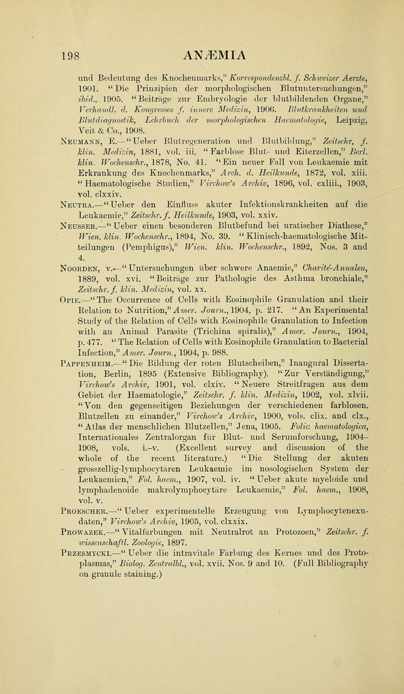 und Bedeutniig des Knochenniarks, KorrespondeMzbl. f. Schiveizer Aerzte, 1901. Die Prinzipien der morpliologisclien Blutnntersuchnngen, ibid.. 1905. Beitrage zur Embryologie der blutbildenden Organe, Verhandl. d. Koncjresses f. innere Medizin, 1906. Bluthrmkheiten und Blutdiagnostilc, Lehrbitch der inoiyhologischen Haematologie, Leipzig, Veit & Co., 1908. Neumann, E.— XJeber Blutregeneration und Blutbildung, Zeitschr. f. Idin. Medhin, 1881, vol. iii.  Farblose Blut- und Eiterzellen, Serl. Jclin. JVochenschr., 1818, No. 41. Ein neuer Fall von Leukaemie mit Erkrankung des Knochenmarks, Arch. d. Heilhunde, 1872, vol. xiii.  Haematologische Studien, Virchoiv's Archiv, 1896, vol. cxliii., 1903, vol. clxxiv. Neutra.^—Ueber den Einfluss akuter Infektionskrankheiten auf die Leukaemie, Zeitschr. f, Heilhmde, 1903, vol. xxiv. Neusser.— Ueber einen besonderen Blutbefund bei uratischer Diathese, TVien. hlin. Wochenschr., 1894, No. 39.  Kliniscli-haeraatologische Mit- teilungen (Pemphigus), Wien. Min. Wochenschr., 1892, Nos. 3 and 4. NooRDEN, v.-— Untersuchungen liber schwere Anaemie, Charite'-Anncolen, 1889, vol. xvi. Beitrage zur Pathologic des Asthma bronchiale, Zeitschr. f. Min. Medizin, vol. xx. Opie.—The Occurrence of Cells with Eosinophile Granulation and their Eelation to Nutrition, ylme?-. Journ.,1904, p. 217.  An Experimental Study of the Relation of Cells with Eosinophile Granulation to Infection with an Animal Parasite (Trichina sjjiralis), Amer. Journ., 1904, p. 477.  The Relation of Cells with Eosinophile Granulation to Bacterial Infection, Amer. Journ., 1904, p. 988. Pappenheim.-— Die Bildung der roten Blutscheiben, Inaugural Disserta- tion, Berlin, 1895 (Extensive Bibliography).  Zur Verstandigung, Virchow's Archiv, 1901, vol. clxiv.  Neuere Streitfragen aus dem Gebiet der Haematologie, Zeitschr. f. Min. Medizin, 1902, vol. xlvii. Von den gegenseitigen Beziehungen der verschiedenen farblosen. Blutzellen zu einander, Virchoiv's Archiv, 1900, vols. clix. and clx., Atlas der menschlichen Blutzellen, Jena, 1905. Folic: haematologica, Internationales Zentralorgan fiir Blut- und Serumforschung, 1904- 1908, vols. i.-v. (Excellent survey and discussion of the whole of the recent literature.)  Die Stellung der akuten grosszellig-lymphocytaren Leukaemie im nosologischen System der Leukaemien, Fol. haem., 1907, vol. iv.  Ueber akute myeloide und lymphadenoide makrolymphocytare Leukaemie, Fol. haem., 1908, vol. V. Proescher.— Ueber experimentelle Erzeugung von Lymphocytenexu- daten, Virchow's Archiv, 1905, vol. clxxix. Prowazek.— Vitalfarbungen mit Neutralrot an Protozoen, Zeitschr. f. ivissenschaftl. Zoologie, 1897. Przesmycki.^— Ueber die intravitale Piirbung des Kernes imd des Proto- plasmas, Biolog. Zentralbl., vol. xvii. Nos. 9 and 10. (Full Bibliography on granule staining.)