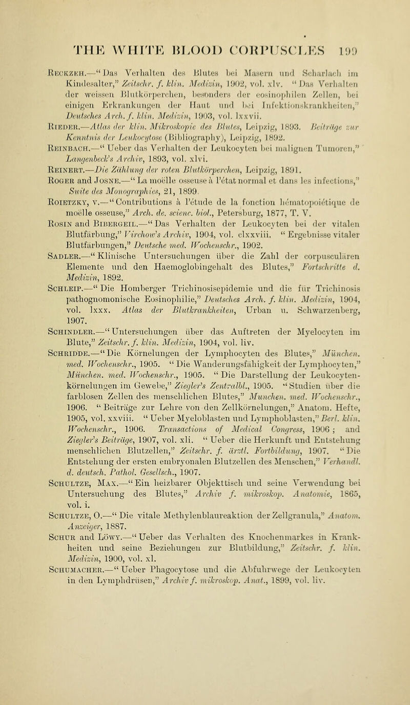TIIK WHITE HLOOI) (OUIM'SCLKS V.)'.) RWJICZKII.- - J)aH Ycrlmlicu (1(!S UIuLoh ln-.i Musoi'ii uri'l Si;li;irla<;li iiii Kiii(Ie;-»!ilter, Zntuchr. f. kiln. Madizin, \m2, vo]. xlv.  D;in Vr;rli;i!ten der wcLsscuL J'.lnLkiii'ix'.rc-lHfii, l)(!HT)ii(lor.s dcr (iosiiiopliilcii Zcllen, bei einigciii ErkninkuugciU dei' II;miI, imd li.u iMiVktion.-ikrankheiten, Deutsches Arch,./. Idin. Med'lziii,, I'JU'.i, vol. Ixxvii. RiEDER.—Atlas der Idin. Mikroskopie den JUules, Leipzig, 18'.)'.'. /kitrHfjc zur Kenntnis der Leukorytose (Bibliography), Lcij)zig, \8U2. Reinbach.— Uebcr da.s Vcirlialtcu der Leukocytcn l^ci iiiuligin-u 'J'luiiorcii, Lamjenheck'n Archiv, 1893, vol. xlvi. Reinert.—Die Zdhluwj der roten Blutkoiyerchen., Leipzig, 1801. RodEU and JosNE.—Lamoelle osseiisea I'etat iioriiial cL dans le.s infections, Suite des Mo'iinyraphien, 21, 1899. RoiETZKY, V.— Contributions ^i retude de la fonction lieinatopoietique de moelle osseuse, Arch. de. scienc. biol., Petersburg, 1877, T. V, Rosin and BiBERGEiL.—Das Verhalten der Leukocyten bei der vitalen Blnti'iirhnng, Virchow's Archiv, 1904, vol. clxxviii.  Ergebnisse vitaler Blutftirbuiigen, Deutsche med. Wochenschr., 1902. Sadler.— Kliuische Untersucliungen liber die Zahl der corpusculuren Eleniente und den Haemoglobiiigelialt des Blutes, Fortschritte d. Medizin, 1892. ScHLEiP.— Die Homberger Tricbinosisepidemie und die fiir Tricliinosis pathognomonische Eosinopbilie, Deutsches Arch. f. klin. Medizin, 1904, vol. Ixxx. Atlas der Blutkranklieiten, Urban u. Schwarzenberg, 1907. ScHiNDLER.— Untersucbungen iiber das Auftreten der Myelocyten im Blute, Zeitschr.f. klin. Medizin, 1904, vol. liv. ScHRiDDE.—Die Kornelungen der Lymphocyten des Blutes, Munchen. med. Wochenschr., 1905.  Die Wanderuugsfiiliigkeit der Lymphocyten, Miinchen. med. Wochenschr., 1905.  Die Darstellung der Leukocyten- kbrnelungen ini Gewebe, Ziegler's Zentrcdbl., 1905.  Studien iiber die farblosen Zellen des inenschlicben Blutes, Munchen. med. Wochenschr., 1906.  Beitrage zur Lehre von den Zellkornelungen, Anatora. Hefte, 1905, vol. xxviii.  Ueber Myeloblasten und Lynipboblasten, Berl. klin. Wochenschr., 1906. Transactions of Mediccd Congress, 1906 ; and Ziecjler's Beitrage, 1907, vol. xli.  Ueber die Herkunft und Entsteliung menschlichen Blutzellen, Zcitschr. f. drztl. Fortbildung, 1907.  Die Entsteliung der ersten embryonalen Blutzellen des Menschen, VerhandL d. deiUsch. Pathol. Gesellsch., 1907. ScHULTZE, Max.—Ein heizbarer Objekttiscli und seine Verweudung bei Untersuchung des Blutes, Archiv f. mikrosko}}. Anatomie, 1865, vol. i. ScHULTZE, 0.—Die vitale Methylenblaureaktion der Zellgranula, J.?(a<o??!. Anzeiger, 1887. ScHUR and Lowy.— Ueber das Verlialten des Knochenmarkes in Krank- heiten nnd seine Beziebungeu zur Blutbildung, Zeitschr. f. klin. Medizin, 1900, vol. xl. Schumacher.—Ueber Phagocytose und die Abfulirwege der Leukocyten