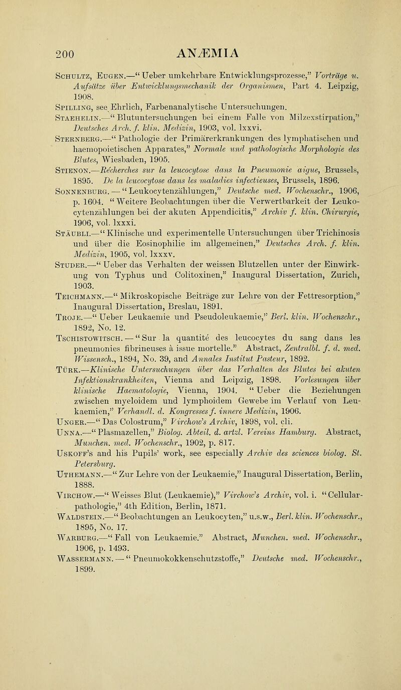 ScHULTZ, EuGEN.— Ueber umkelirbare Entwicklungsprozesse, Vortrdge u. Aufscitze iiher EntwicMungsm.echanik der Organismen, Part 4. Leipzig, 1908. Spilling, see Ehrlich, Farbenanalytische Untersuchungeii. Staehblin.— Blutuntersuchungen bei einem Falle von Milzexstirpation, Deutsches Arch. f. hlin. MecUzin, 1903, vol. Ixxvi. Sternberg.— Pathologie der Priniarerkrankungen des lympliatischen und haemopoietisclien Apparates, Normale und pathologische Morphologic des Blutes, Wiesbaden, 1905. Stienon.—Becherches sur la leucocytose dans la Pneumonie aigue, Brussels, 1895. De la leucocytose dans les maladies infectieuses, Brussels, 1896. SoNNENBURG. —  Leukocvtenzahlungen, Deutsche med. Wochenschr., 1906, p. 1604.  Weitere Beobachtungen ilber die Verwertbarkeit der Leuko- cvtenzahlungen bei der akuten Appendicitis, Archiv f. hlin. Ghirurgie, 1906, vol. Ixxxi. Staubli.—Klinisclie und experimentelle Untersuchungen iiber Trichinosis und liber die Eosinophilie im allgemeinen, Deutsches Arch. f. hlin. Medizin, 1905, vol. Ixxxv. Studer.— Ueber das Verhalten der weissen Blutzellen unter der Einwirk- ung von Typhus und Colitoxinen, Inaugural Dissertation, Zurich, 1903. Teichmann.— Mikroskopische Beitrage zur Lehre von der Fettresorption, Inaugural Dissertation, Breslau, 1891. Troje.— Ueber Leukaeniie und Pseudoleukaemie, Berl. hlin. TVochenschr., 1892, No. 12. TsCHiSTOWiTSCH. — Sur la quantite des leucocytes du sang dans les pneumonies fibrineuses a issue mortelle. Abstract, Zentralbl. f. d. med. fVissensch., 1894, No. 39, and Annales Institut Pasteur., 1892. Turk.—Klinische Untersuchungeii iiber das Verhalten des Blutes bei ahiiten Infehtionskranhheiten, Vienna and Leipzig, 1898. Vorlesungen uber klinische Haematologie, Vienna, 1904.  Ueber die Beziehungen zwischen myeloidem und lymphoidem Gewebe im Verlauf von Leu- kaemien, Verhandl. d. Kongresses f. innere Medizin, 1906. Unger.— Das Colostrum, Virchow's Archiv, 1898, vol. cli. Unna.— Plasmazellen, Biolog. Abteil. d. artzl. Vereins Hamburg. Abstract, Munchen. med. Wochenschr., 1902, p. 817. Uskoff's and his Pupils' work, see especially Archiv des sciences biolog. St. Petersburg. Uthemann.— Zur Lehre von der Leukaemie, Inaugural Dissertation, Berlin, 1888. ViRCHOW.— Weisses Blut (Leukaemie), Virchow's Archiv, vol. i. Cellular- pathologie, 4th Edition, Berlin, 1871. Waldstbin.— Beobachtungen an Leukocyten, u.s.w., Berl. hlin. Wochenschr., 1895, No. 17. -Warburg.— Fall von Leukaemie. Abstract, Munchen. med. Wochenschr., 1906, p. 1493. Wassermann. — Pneumokokkenschutzstoffe, Deutsche med. Wochenschr., 1899.