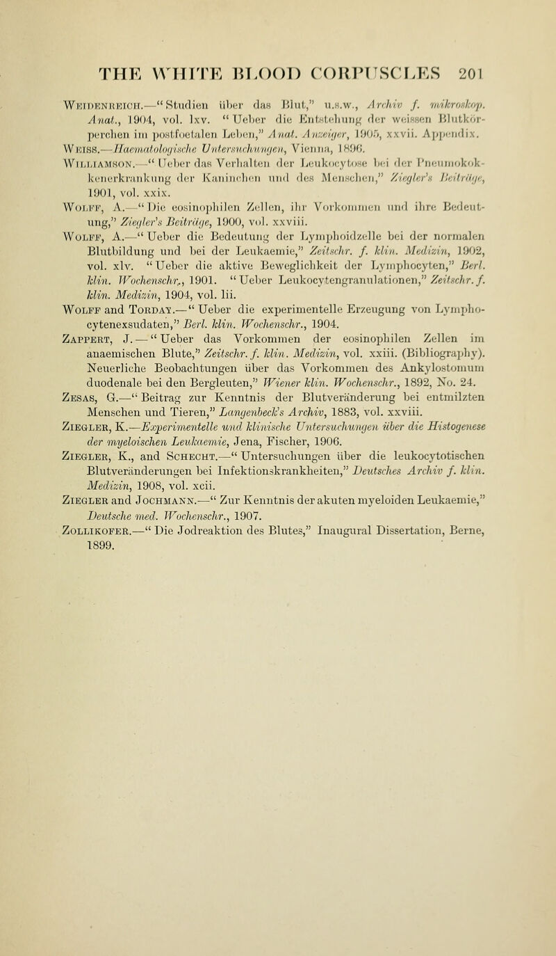 Wkidenrbich.— Studien iiber duH Jiiut, u.h.w., Archiv f. 'fidkroHhrq). Anat., 1904, vol. Ixv.  Ueljer die EntHtchung der weissen Blutkor- pcrclien iiii iKwtfoeialen Leljcu, Anat. AwMigcr, 1905, xxvii. Appendix. Wiciss.—IJae'iiudoloyiKcJui UidernHch/iimjeii, Vieinui, 1 HOG. Wil-iitAMSON. - lU.'bur daH Vci'lialteu dcr Loukocyliose ]h:\ dcr I'liciiiiiokok- ki'iicrkruTdvung der Kaniiiclicii mid de.s McnHclicii, Zingkr's /lciir('i;/e, 1901, vol. xxix. WoJiKK, A.- Di(! eosinopliilon Zcllcn, ilir Vorkdiiiiinn imil ilnc B(;deiil- ung, Zieijkr^ Beitniye, 1900, vol. xxviii. WoIjFF, a.— Ueber die Bedeulung dcr l^yinplioid/.cllo bei dor nonualen Blutbildung und bei der Leukaemie, ZeiUchr. /. kli'ii. Medizin, 1902, vol. xlv.  Ueber die aktive Bewegliclikeit der Lymphocyten, Berl. hlin. JVochenschr^, 1901. Ueber Leukocytengraniilationen, ^ei7.s-cAr./. klin. Medizin, 1904, vol. lii. Wolff and Torda'y.— Ueber die experimentelle Erzeugung von Lymidio- cytenexsudaten, Berl. klin. JVoclienschr., 1904. Zappert, J. — Ueber das Vorkommen der eosinoiiliilen Zellen im auaemischen Blute, Zeitschr.f. klin. Medizin, vol. xxiii. (Bibliography). Neuerliche Beobachtungen iiber das Vorkommen des Ankylostomum duodenale bei den Bergleuten, Wiener klin. Wochenschr., 1892, No. 24. Zesas, G.— Beitrag zur Kenntnis der Blutveranderung bei entniilzten Menschen und Tieren, Langenheck^s Archiv, 1883, vol. xxviii. ZiEGLER, K.—Experimentelle und klinische Untersuchungen iiber d,ie Histogenese der myeloischen Leukaemie, Jena, Fischer, 1906. ZiEGLER, K., and Schecht.— Untersuchungen iiber die leukocytotiscten Blutveriinderungen bei Infektionskrankheiten, Deutsches Archiv f. klin. Medizin, 1908, vol. xcii. ZiEGLER and Jochmann.— Zur Kenntnis der akutenmyeloiden Leukaemie, Deutsche med. Wochenschr., 1907. ZoLLiKOPER.— Die Jodreaktion des Blutes, Inaugural Dissertation, Berne, 1899.