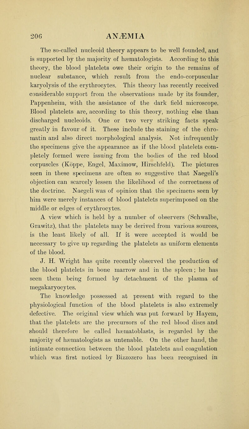 The so-called nucleoid theoiy appears to be well founded, and is supported by the majority of htematologists. According to this theory, the blood platelets owe their origin to the remains of nuclear substance, which result from the endo-corpuscular karyolysis of the erythrocytes. This theory has recently received considerable support from the observations made by its founder, Pappenheim, with the assistance of the dark field microscope. Blood platelets are, according to this theory, nothing else than discharged nucleoids. One or two very striking facts speak greatly in favour of it. These include the staining of the chro- matin and also direct morphological analysis. Not infrequently the specimens give the appearance as if the blood platelets com- pletely formed were issuing from the bodies of the red blood corpuscles (Koppe, Engel, Maximow, Hirschfeld). The pictures seen in these specimens are often so suggestive that Naegeli's objection can scarcely lessen the likelihood of the correctness of the doctrine. Naegeli was of opinion that the specimens seen by him were merely instances of blood platelets superimposed on the middle or edges of erythrocytes. A view which is held by a number of observers (Schwalbe, Grrawitz), that the platelets may be derived from various sources, is the least likely of all. If it were accepted it would be necessary to give up regarding the platelets as uniform elements of the blood. J. H. Wright has quite recently observed tlie production of the blood platelets in bone marrow and in the spleen; he has seen them being formed by detachment of the plasma of megakaryocytes. The knowledge possessed at present with regard to the physiological function of the blood platelets is also extremely defective. The original view which was put forward by Hayem, that the platelets are the precursors of the red blood discs and should therefore be called heematoblasts, is regarded by the majority of hsematologists as untenable. On the other hand, the intimate connection between the blood platelets and coagulation which was first noticed by Bizzozero has been recognised in