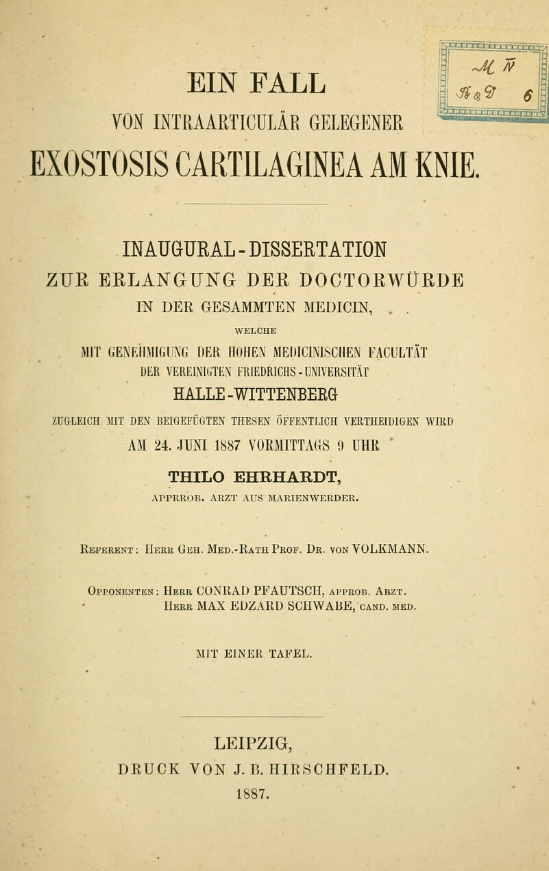 EIN FALL yOiN IiNTRAARTICüLÄR GELEGENER EXOSTOSIS CARTILAGINEA AM KNIE. INAUGURAL - DISSERTATION ZUR ERLANGUNG DER DOCTORWÜRDE IN DER GESAMMTEN MEDICIN, . . WELCHE MIT GENF/HMIGUNG DER HOHEN MEDICINISCHEN FACULTÄT DER VEREINIGTEN FRIEDRICHS-UNIVERSITÄl' HALLE-WITTENBERG ZUGLEICH MIT DEN BEIGEFÜGTEN THESEN ÖFPENTLICH VERTHEIDIGEN WIRD AM 24. JUNI 1887 VORMITTAGS 9 UHR ' THILO EHRHARDT, APPRROB. ARZT AUS MARIENWERDER. Refbeent : Herb Geh. Med.-Rath Prof. Dr. von VOLKMANN. Opponenten: Herr CONRAD PF AUTSCH, approb. Abzt. Herr MAX EÜZARD SCHWABE, cand. med. MIT EINER TAFEL. LEIPZIG, DRUCK VON J.B. HIRSCHFELD. 1887.