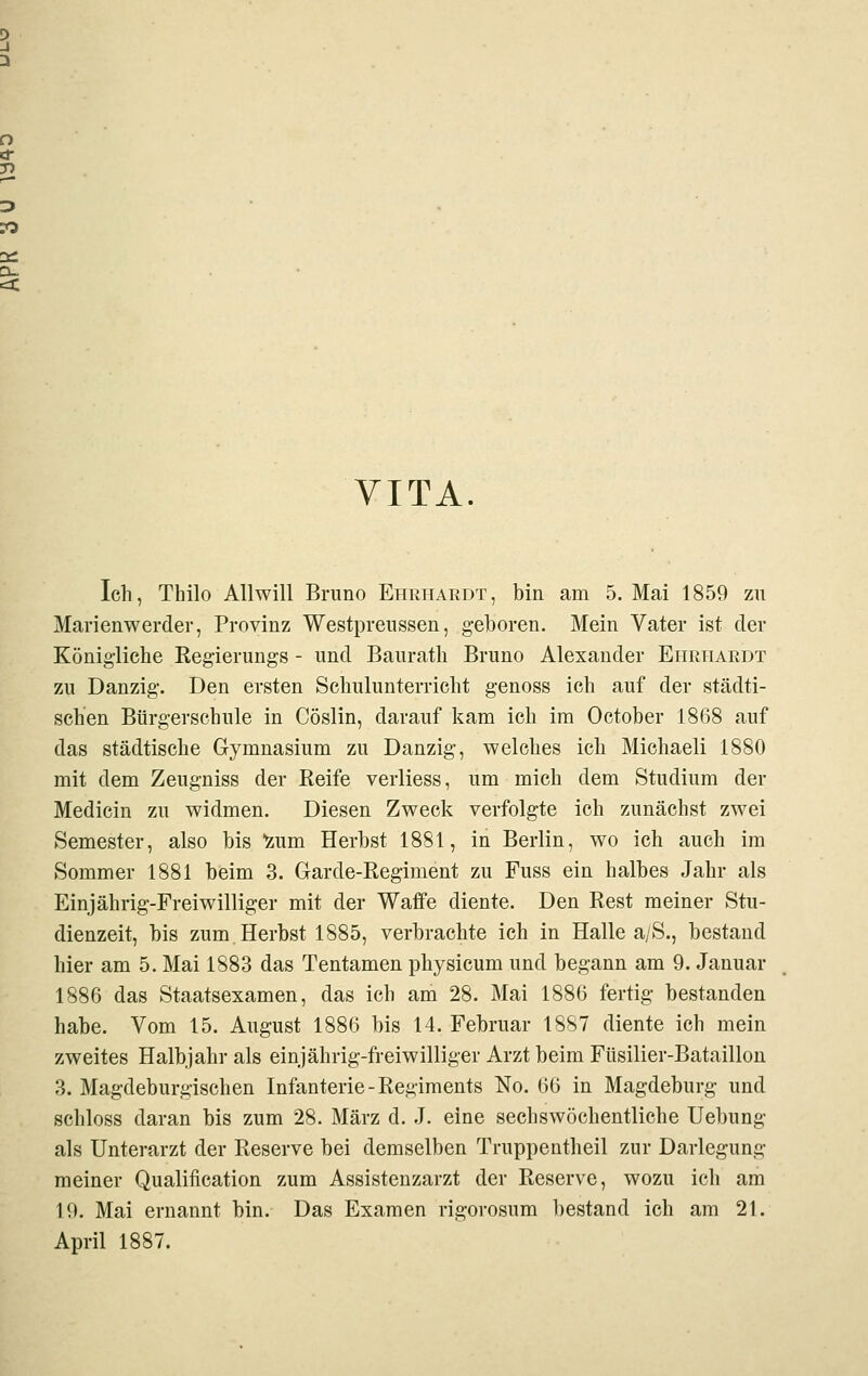 VITA. Ich, Thilo Allwill Bruno Ehrhaedt, bin am 5. Mai 1859 zu Marienwerder, Provinz Westpreussen, geboren. Mein Vater ist der Königliche Eegierungs - und Baurath Bruno Alexander Eiirtiardt zu Danzig. Den ersten Schulunterricht genoss ich auf der städti- schen Bürgerschule in Cöslin, darauf kam ich im October 1868 auf das städtische Gymnasium zu Danzig, welches ich Michaeli 1880 mit dem Zeugniss der Keife verliess, um mich dem Studium der Medicin zu widmen. Diesen Zweck verfolgte ich zunächst zwei Semester, also bis Izum Herbst 1881, in Berlin, wo ich auch im Sommer 1881 beim 3. Garde-Regiment zu Fuss ein halbes Jahr als Einjährig-Freiwilliger mit der Waffe diente. Den Rest meiner Stu- dienzeit, bis zum,Herbst 1885, verbrachte ich in Halle a/S., bestand hier am 5. Mai 1883 das Tentamen physicum und begann am 9. Januar 1886 das Staatsexamen, das ich am 28. Mai 1886 fertig bestanden habe. Vom 15. August 1886 bis 14. Februar 1887 diente ich mein zweites Halbjahr als einjährig-freiwilliger Arzt beim Füsilier-Bataillon 3. Magdeburgischen Infanterie-Regiments No. 66 in Magdeburg und schloss daran bis zum 28. März d. J. eine sechswöchentliche Hebung als Unterarzt der Reserve bei demselben Truppentheil zur Darlegung meiner Qualification zum Assistenzarzt der Reserve, wozu ich am 19. Mai ernannt bin. Das Examen rigorosum bestand ich am 21. April 1887.