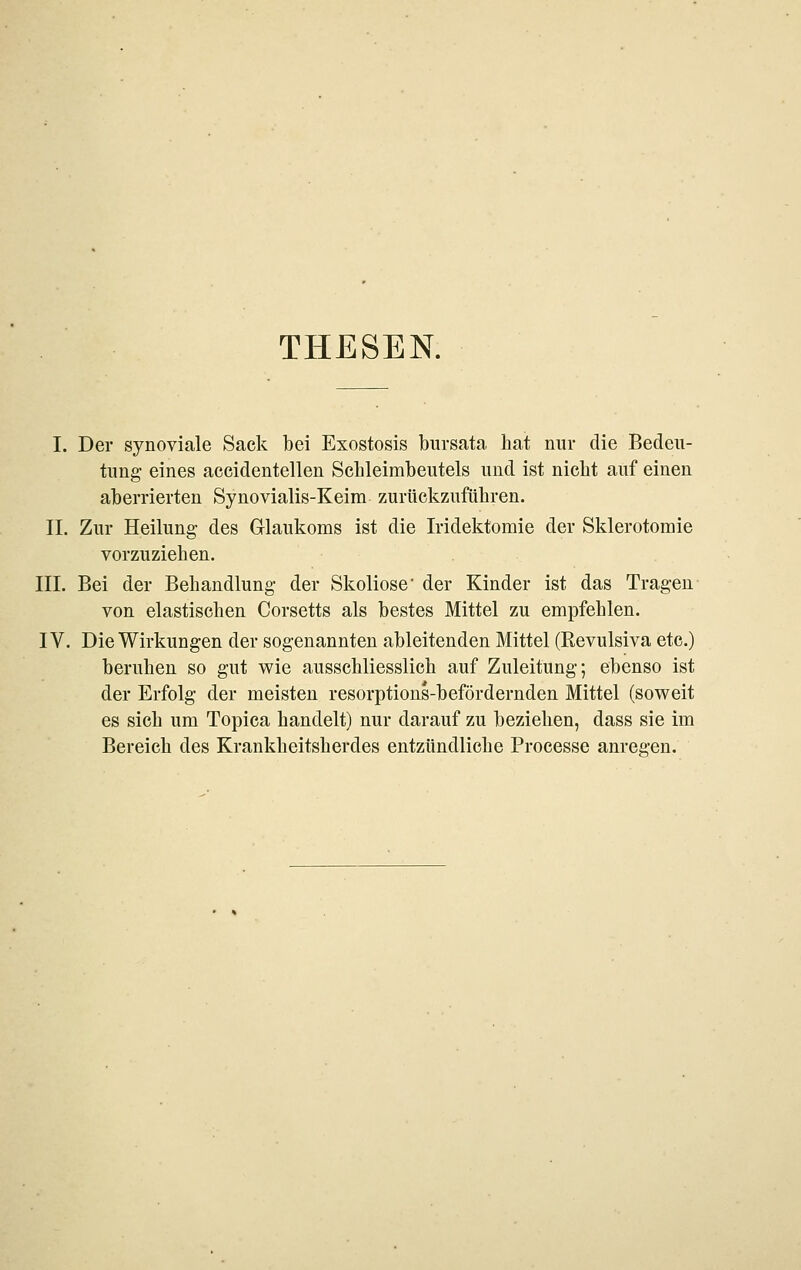 THESEN. I. Der synoviale Sack bei Exostosis bursata hat nur die Bedeu- tung eines aceidentellen Scbleimbeutels und ist nicht auf einen aberrierten Synovialis-Keim zurückzuführen. IL Zur Heilung des Gllaukoms ist die Iridektomie der Sklerotomie vorzuziehen. III. Bei der Behandlung- der Skoliose* der Kinder ist das Tragen von elastischen Corsetts als bestes Mittel zu empfehlen. IV. Die Wirkungen der sogenannten ableitenden Mittel (Revulsiva etc.) beruhen so gut wie ausschliesslich auf Zuleitung; ebenso ist der Erfolg der meisten resorptious-befördernden Mittel (soweit es sich um Topica handelt) nur darauf zu beziehen, dass sie im Bereich des Krankheitsherdes entzündliche Processe anregen.