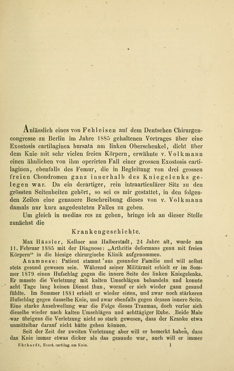 Anlässlich eines von Fehleisen auf dem Deutschen Chirurgen- coügresse zu Berlin im Jahre 1885 gehaltenen Vortrages über eine Exostosis cartilaginea bursata am linken Oberschenkel, dicht über dem Knie mit sehr vielen freien Körpern, erwähnte v. Volkmann einen ähnlichen von ihm operirten Fall einer grossen Exostosis carti- laginea, ebenfalls des Femur, die in Begleitung von drei grossen freien Chondromen ganz innerhalb des Kniegelenks ge- legen war. Da ein derartiger, rein intraarticulärer Sitz zu den grössten Seltenheiten gehört, so sei es mir gestattet, in den folgen- den Zeilen eine genauere Beschreibung dieses von v. Volkmann damals nur kurz angedeuteten Falles zu geben. Um gleich in medias res zu gehen, bringe ich an dieser Stelle zunächst die Krankengeschichte. Max Kassier, Kellner aus Halberstadt, 24 Jahre alt, wurde am 11. Februar 1885 mit der Diagnose: ,,Arthritis deformans genu mit freien Körpern in die hiesige chirurgische Klinik aufgenommen. Anamnese: Patient stammt'aus gesunder Familie und will selbst stets gesund gewesen sein. Während seiner Militärzeit erhielt er im Som- mer 1879 einen Hufschlag gegen die innere Seite des linken Kniegelenks. Er musste die Verletzung mit kalten Umschlägen behandeln und konnte acht Tage lang keinen Dienst thun, worauf er sich wieder ganz gesund fühlte. Im Sommer 1881 erhielt er wieder eiiien, und zwar noch stärkeren Hufschlag gegen dasselbe Knie, und zwar ebenfalls gegen dessen innere Seite. Eine starke Anschwellung war die Folge dieses Traumas, doch verlor sich dieselbe wieder nach kalten Umschlägen und achttägiger Ruhe. .Beide Male ■war übrigens die Verletzung nicht so stark gewesen, dass der Kranke etwa unmittelbar darauf nicht hätte gehen können. Seit der Zeit der zweiten Verletzung aber will er bemerkt haben, dass das Knie immer etwas dicker als das gesunde war, auch will er immer Ehrhardt, Exost. cartilag. am Knie. 1