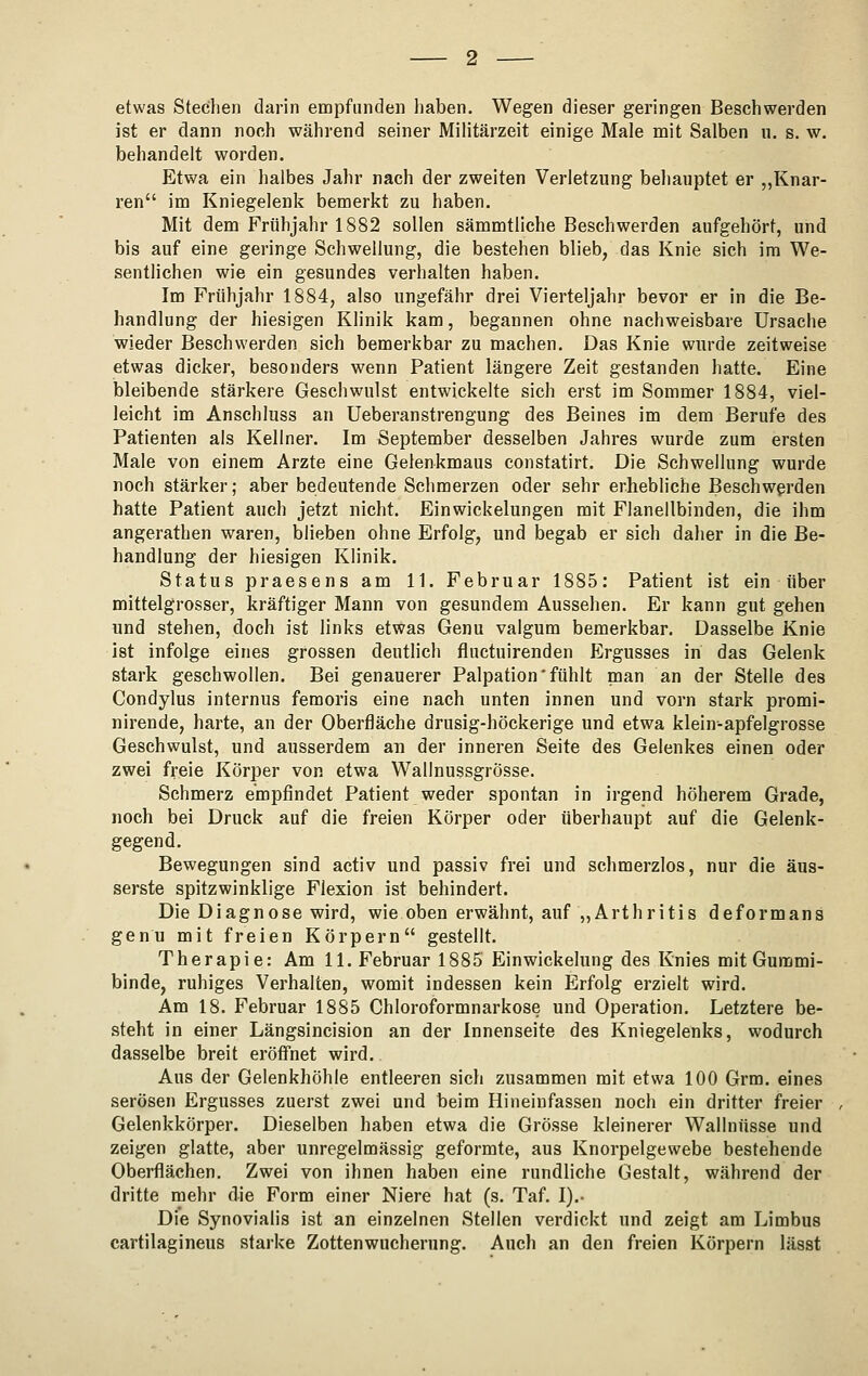 etwas Steclien darin empfunden haben. Wegen dieser geringen Beschwerden ist er dann noch während seiner Militärzeit einige Male mit Salben u. s. w. behandelt worden. Etwa ein halbes Jahr nach der zweiten Verletzung behauptet er „Knar- ren im Kniegelenk bemerkt zu haben. Mit dem Frühjahr 1882 sollen sämmtliche Beschwerden aufgehört, und bis auf eine geringe Schwellung, die bestehen blieb, das Knie sich im We- sentlichen wie ein gesundes verhalten haben. Im Frühjahr 1884, also ungefähr drei Vierteljahr bevor er in die Be- handlung der hiesigen Klinik kam, begannen ohne nachweisbare Ursache wieder Beschwerden sich bemerkbar zu machen. Das Knie wurde zeitweise etwas dicker, besonders wenn Patient längere Zeit gestanden hatte. Eine bleibende stärkere Geschwulst entwickelte sich erst im Sommer 1884, viel- leicht im Anschluss an Ueberanstrengung des Beines im dem Berufe des Patienten als Kellner. Im September desselben Jahres wurde zum ersten Male von einem Arzte eine Gelenkmaus constatirt. Die Schwellung wurde noch stärker; aber bedeutende Schmerzen oder sehr erhebliche Beschwerden hatte Patient auch jetzt nicht. Einwickelungen mit Flanellbinden, die ihm angerathen waren, blieben ohne Erfolg, und begab er sich daher in die Be- handlung der hiesigen Klinik. Status praesens am 11. Februar 1885: Patient ist ein über mittelgrosser, kräftiger Mann von gesundem Aussehen. Er kann gut gehen und stehen, doch ist links etwas Genu valgum bemerkbar. Dasselbe Knie ist infolge eines grossen deutlich fluctuirenden Ergusses in das Gelenk stark geschwollen. Bei genauerer Palpation'fühlt man an der Stelle des Condylus internus femoris eine nach unten innen und vorn stark promi- nirende, harte, an der Oberfläche drusig-höckerige und etwa klein-apfelgrosse Geschwulst, und ausserdem an der inneren Seite des Gelenkes einen oder zwei freie Körper von etwa Wallnussgrösse. Schmerz empfindet Patient weder spontan in irgend höherem Grade, noch bei Druck auf die freien Körper oder überhaupt auf die Gelenk- gegend. Bewegungen sind activ und passiv frei und schmerzlos, nur die äus- serste spitzwinklige Flexion ist behindert. Die Diagnose wird, wie oben erwähnt, auf „Arthritis deformans genu mit freien Körpern gestellt. Therapie: Am 11. Februar 1885 Einwickelung des Knies mit Gummi- binde, ruhiges Verhalten, womit indessen kein Erfolg erzielt wird. Am 18. Februar 1885 Chloroformnarkose und Operation. Letztere be- steht in einer Längsincision an der Innenseite des Kniegelenks, wodurch dasselbe breit eröffnet wird. Aus der Gelenkhöhle entleeren sich zusammen mit etwa 100 Grm. eines serösen Ergusses zuerst zwei und beim Hineinfassen noch ein dritter freier Gelenkkörper. Dieselben haben etwa die Grösse kleinerer Wallnüsse und zeigen glatte, aber unregelmässig geformte, aus Knorpelgewebe bestehende Oberflächen, Zwei von ihnen haben eine rundliche Gestalt, während der dritte mehr die Form einer Niere hat (s. Taf. I).- Die Synovialis ist an einzelnen Stellen verdickt und zeigt am Limbus cartilagineus starke Zottenwucherung. Audi an den freien Körpern lässt