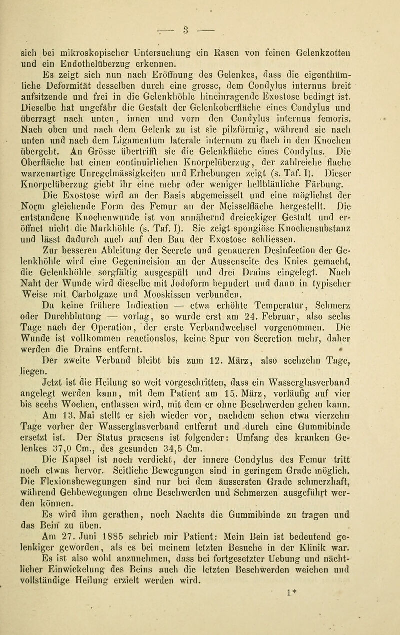 sich bei mikroskopisclier Untersuchung ein Rasen von feinen Gelenkzotten und ein Endothelüberzug erkennen. Es zeigt sich nun nach Eröffnung des Gelenkes, dass die eigenthüra- liche Deformität desselben durch eine grosse, dem Condylus internus breit aufsitzende und frei in die Gelenkhöhle hineinragende Exostose bedingt ist. Dieselbe hat ungefähr die Gestalt der Gelenkoberfläche eines Condylus und überragt nach unten, innen und vorn den Condylus internus femoris. Nach oben und nach dem Gelenk zu ist sie pilzförmig, während sie nacli unten und nach dem Ligamentum laterale internum zu flach in den Knochen übergeht. An Grösse übertrifft sie die Gelenkfläche eines Condylus. Die Oberfläche hat einen continuirlichen Knorpelüberzug, der zahlreiche flache warzenartige Unregelmässigkeiten und Erhebungen zeigt (s. Taf, I). Dieser Knorpelüberzug giebt ihr eine mehr oder weniger hellbläuliche Färbung. Die Exostose wird an der Basis abgemeisselt und eine möglichst der Norm gleichende Form des Femur an der Meisselfläche hergestellt. Die entstandene Knochenwunde ist von annähernd dreieckiger Gestalt und er- öffnet nicht die Markhöhle (s. Taf. I). Sie zeigt spongiöse Knochensubstanz und lässt dadurch auch auf den Bau der Exostose schliessen. Zur besseren Ableitung der Secrete und genaueren Desinfection der Ge- lenkhöhle wird eine Gegenincision an der Aussenseite des Knies gemacht, die Gelenkhöhle sorgfältig ausgespült und drei Drains eingelegt. Nach Naht der Wunde wird dieselbe mit Jodoform bepudert und dann in typischer Weise mit Carbolgaze und Mooskissen verbunden. Da keine frühere Indication — etwa erhöhte Temperatur, Schmerz oder Durchblutung — vorlag, so wurde erst am 24. Februar, also sechs Tage nach der Operation, der erste Verbandwechsel vorgenommen. Die Wunde ist vollkommen reactionslos, keine Spur von Secretion mehr, daher werden die Drains entfernt. • Der zweite Verband bleibt bis zum 12. März, also sechzehn Tage, liegen. Jetzt ist die Heilung so weit vorgeschritten, dass ein Wasserglas verband angelegt werden kann, mit dem Patient am 15,. März, vorläufig auf vier bis sechs Wochen, entlassen wird, mit dem er ohne Beschwerden gehen kann. Am 13. Mai stellt er sich wieder vor, nachdem schon etwa vierzehn Tage vorher der Wasserglasverband entfernt und durch eine Gummibinde ersetzt ist. Der Status praesens ist folgender: Umfang des kranken Ge- lenkes 37,0 Cm., des gesunden 34,5 Cm. Die Kapsel ist noch verdickt, der innere Condylus des Femur tritt noch etwas hervor. Seithche Bewegungen sind in geringem Grade möglich. Die Flexionsbewegungen sind nur bei dem äussersten Grade schmerzhaft, während Gehbewegungen ohne Beschwerden und Schmerzen ausgeführt wer- den können. Es wird ihm gerathen, noch Nachts die Gummibinde zu tragen und das Bein zu üben. Am 27. Juni 1885 schrieb mir Patient: Mein Bein ist bedeutend ge- lenkiger geworden, als es bei meinem letzten Besuche in der Klinik war. Es ist also wohl anzunehmen, dass bei fortgesetzter Uebung und nächt- licher Einwickelung des Beins auch die letzten Beschwerden weichen und vollständige Heilung erzielt werden wird. 1*