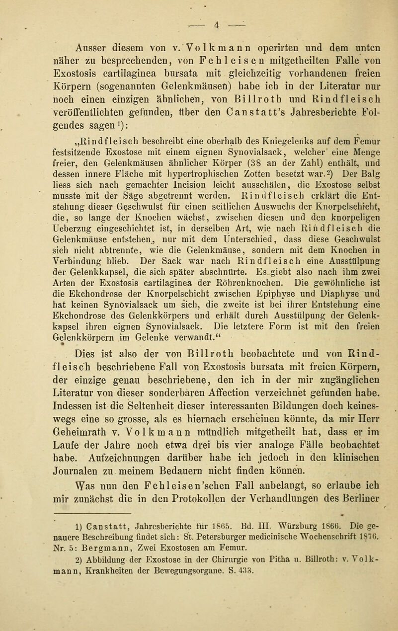 Ausser diesem von v. Volkmann operirten und dem unten näher zu besprechenden, von Fehleisen mitgetheilten Falle von Exostosis cartilaginea bursata mit gleichzeitig vorhandenen freien Körpern (sogenannten Gelenkmäusen) habe ich in der Literatur nur noch einen einzigen ähnlichen, von Billroth und Rindfleisch veröffentlichten gefunden, über den Canstatt's Jahresberichte Fol- gendes sagen i): „Rindfleisch beschreibt eine oberhalb des Kniegelenks auf dem Femur festsitzende Exostose mit einem eignen Synovialsack, welcher eine Menge freier, den Gelenkmäusen ähnhcber Körper (38 an der Zahl) enthält, und dessen innere Fläche mit hypertrophischen Zotten besetzt war.2) Der Balg liess sich nach geraachter Incision leicht ausschälen, die Exostose selbst musste mit der Säge abgetrennt werden. Rindfleisch erklärt die Ent- stehung dieser Geschwulst für einen seitlichen Auswuchs der Knorpelschicht, die, so lange der Knochen wächst, zwischen diesen und den knorpeligen Ueberzug eingeschichtet ist, in derselben Art, wie nach Rindfleisch die Gelenkmäuse entstehen,, nur mit dem Unterschied, dass diese Geschwulst sich nicht abtrennte, wie die Gelenkmäuse, sondern mit dem Knochen in Verbindung blieb. Der Sack war nach Rindfleisch eine Ausstülpung der Gelenkkapsel, die sich später abschnürte. Es.giebt also nach ihm zwei Arten der Exostosis cartilaginea der Röhrenknochen. Die gewöhnliche ist die Ekchondrose der Knorpelschicht zwischen Epiphyse und Diaphyse und hat keinen Synovialsack um sich, die zweite ist bei ihrer Entstehung eine Ekchondrose des Gelenkkörpers und erhält durch Ausstülpung der Gelenk- kapsel ihren eignen Synovialsack. Die letztere Form ist mit den freien Gelenkkörpern im Gelenke verwandt. Dies ist also der von Billroth beobachtete und von Rind- fleisch beschriebene Fall von Exostosis bursata mit freien Körpern, der einzige genau beschriebene, den ich in der mir zugänglichen Literatur von dieser sonderbaren Affection verzeichnet gefunden habe. Indessen ist die Seltenheit dieser interessanten Bildungen doch keines- wegs eine so grosse, als es hiernach erscheinen könnte, da mir Herr Geheimrath v. Volkmann mündlich mitgetheilt hat, dass er im Laufe der Jahre noch etwa drei bis vier analoge Fälle beobachtet habe. Aufzeichnungen darüber habe ich jedoch in den klinischen Journalen zu meinem Bedauern nicht finden können. Was nun den Feh leisen'sehen Fall anbelangt, so erlaube ich mir zunächst die in den Protokollen der Verhandlungen des Berliner 1) Ganstatt, JahresbericMe für 1865. Bd. III. Würzburg 1S6G. Die ge- nauere Beschreibung findet sich: St. Petersburger medicinische Wochenschrift 187G. Nr. 5: Bergmann, Zwei Exostosen am Femur. 2) Abbildung der Exostose in der Chirurgie von Pitha u. Billroth: v. Volk- mann, Krankheiten der Bewegungsorgaue. S. 433.