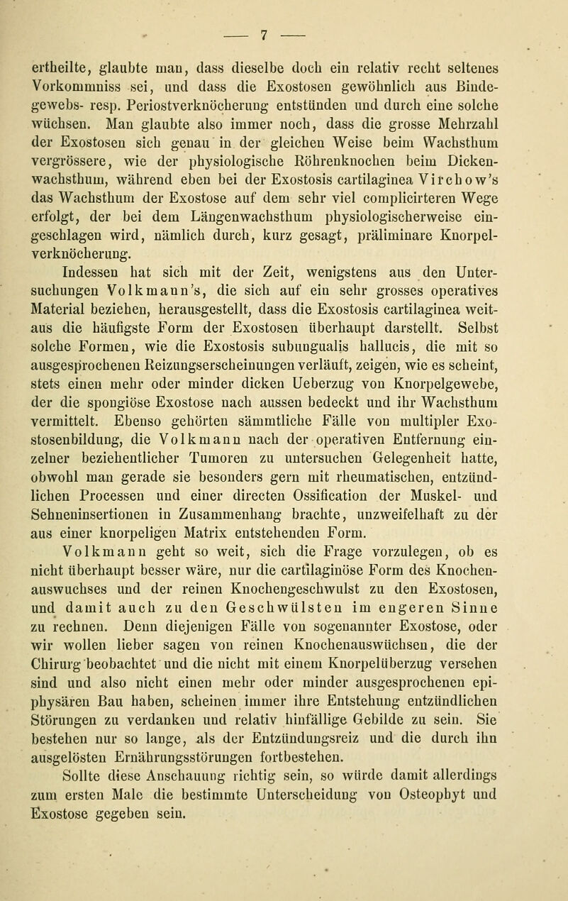 ertheilte, glaubte man, dass dieselbe doch ein relativ recht seltenes Vorkommniss sei, und dass die Exostosen gewöhnlich aus Binde- gewebs- resp. Periostverknöcherung entstünden und durch eine solche wüchsen. Man glaubte also immer noch, dass die grosse Mehrzahl der Exostosen sich genau in der gleichen Weise beim Wachsthum vergrössere, wie der physiologische Röhrenknochen beim Dicken- wachsthum, während eben bei der Exostosis cartilaginea Virchow's das Wachsthum der Exostose auf dem sehr viel complicirteren Wege erfolgt, der bei dem Längenwachsthum physiologischerweise ein- geschlagen wird, nämlich durch, kurz gesagt, präliminare Knorpel- verknöcherung. Indessen hat sich mit der Zeit, wenigstens aus den Unter- suchungen Volk mann's, die sich auf ein sehr grosses operatives Material beziehen, herausgestellt, dass die Exostosis cartilaginea weit- aus die häufigste Form der Exostosen überhaupt darstellt. Selbst solche Formen, wie die Exostosis subungualis hallucis, die mit so ausgesprochenen ßeizungserscheinungen verläuft, zeigen, wie es scheint, stets einen mehr oder minder dicken Ueberzug von Knorpelgewebe, der die spongiöse Exostose nach aussen bedeckt und ihr Wachsthum vermittelt. Ebenso gehörten sämmtliche Fälle von multipler Exo- stosenbildung, die Volkmann nach der operativen Entfernung ein- zelner beziehentlicher Tumoren zu untersuchen Gelegenheit hatte, obwohl man gerade sie besonders gern mit rheumatischen, entzünd- lichen Processen und einer directen Ossification der Muskel- und Sehneninsertionen in Zusammenhang brachte, unzweifelhaft zu der aus einer knorpeligen Matrix entstehenden Form. Volkmaun geht so weit, sich die Frage vorzulegen, ob es nicht überhaupt besser wäre, nur die cartilaginöse Form des Knochen- auswuchses und der reinen Knochengeschwulst zu den Exostosen, und damit auch zu den Geschwülsten im engeren Sinne zu rechnen. Denn diejenigen Fälle von sogenannter Exostose, oder wir wollen lieber sagen von reinen Knochenauswüchsen, die der Chirurg beobachtet und die nicht mit einem Knorpelüberzug versehen sind und also nicht einen mehr oder minder ausgesprochenen epi- physären Bau haben, scheinen immer ihre Entstehung entzündlichen Störungen zu verdanken und relativ hinfällige Gebilde zu sein. Sie bestehen nur so lange, als der Entzündungsreiz und die durch ihn ausgelösten Ernährungsstörungen fortbestehen. Sollte diese Anschauung richtig sein, so würde damit allerdings zum ersten Male die bestimmte Unterscheidung von Osteopbyt und Exostose gegeben sein.