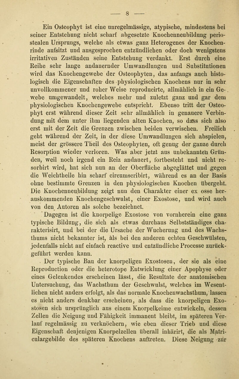 Ein Osteopliyt ist eine unregelmässige, atypische, mindestens bei seiner Entstehung nicht scharf abgesetzte Knochenneubildung perio- stealen Ursprungs, welche als etwas ganz Heterogenes der Knochen- rinde aufsitzt und ausgesprochen entzündlichen oder doch wenigstens irritativen Zuständen seine Entstehung verdankt. Erst durch eine Keihe sehr lange andauernder Umwandlungen und Substitutionen wird das Knochengewebe der Osteophyten, das anfangs auch histo- logisch die Eigenschaften- des physiologischen Knochens nur in sehr unvollkommener und roher Weise reproducirte, allmählich in ein Ge-. webe umgewandelt, welches mehr und zuletzt ganz und gar dem physiologischen Knochengewebe entspricht. Ebenso tritt der Osteo- phyt erst während dieser Zeit sehr allmählich in genauere Verbin- dung mit dem unter ihm liegenden alten Knochen, so dass sich also erst mit der Zeit die Grenzen zwischen beiden verwischen. Freilich geht während der Zeit, in der diese Umwandlungen sich abspielen, meist der grössere Theil des Osteophyten, oft genug der ganze durch Resorption wieder verloren. Was aber jetzt aus unbekannten Grün- den, weil noch irgend ein Reiz andauert, fortbesteht und nicht re- sorbirt wird, hat sich nun an der Oberfläche abgeglättet und ^egen die Weichtheile hin scharf circumscribirt, während es an der Basis ohne bestimmte Grenzen in den physiologischen Knochen übergeht. Die Knochenneubildung zeigt nun den Charakter einer ex osse her- auskommenden Knochengeschwulst, einer Exostose, und wird auch von den Autoren als solche bezeichnet. Dagegen ist die knorpelige Exostose von vornherein eine ganz typische Bildung, die sich als etwas durchaus Selbstständiges cha- rakterisirt, und bei der die Ursache der Wucherung und des Wachs- thums nicht bekannter ist, als bei den anderen echten Geschwülsten, jedenfalls nicht auf einfach reactive und entzündliche Processe zurück- geführt werden kann. Der typische Bau der knorpeligen Exostosen, der sie als eine Reproduction oder die heterotope Entwicklung einer Apophyse oder eines Gelenkendes erscheinen lässt, die Resultate der anatomischen Untersuchung, das Wachsthum der Geschwulst, welches im Wesent- lichen nicht anders erfolgt, als das normale Knochen wachsthum, lassen es nicht andei^s denkbar erscheinen, als dass die knorpeligen Exo- stosen sich ursprünglich aus einem Knorpelkeime entwickeln, dessen Zellen die Neigung und Fähigkeit immanent bleibt, im späteren Ver- lauf regelmässig zu verknöchern, wie eben dieser Trieb und diese Eigenschaft denjenigen Knorpelzellen überall inhärirt, die als Matri- culargebilde des späteren Knochens auftreten. Diese Neigung zur