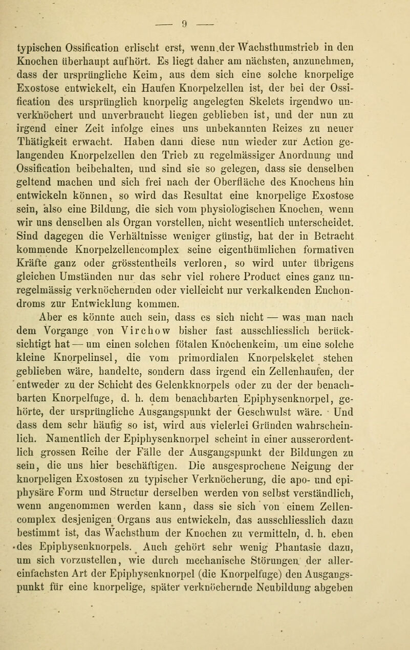 typischen Ossification erlischt erst, wenn.der Wachsthumstrieb in den Knochen überhaupt aufhört. Es liegt daher am nächsten, anzunehmen, dass der ursprüngliche Keim, aus dem sich eine solche knorpelige Exostose entwickelt, ein Haufen Knorpelzellen ist, der bei der Ossi- fication des ursprünglich knorpelig angelegten Skelets irgendwo un- verknöchert und unverbraucht liegen geblieben ist, und der nun zu irgend einer Zeit infolge eines uns unbekannten Reizes zu neuer Thätigkeit erwacht. Haben dann diese nun wieder zur Action ge- langenden Knorpelzellen den Trieb zu regelmässiger Anordnung und Ossification beibehalten, und sind sie so gelegen, dass sie denselben geltend machen und sich frei nach der Oberfläche des Knochens hin entwickeln können, so wird das Resultat eine knorpelige Exostose sein, also eine Bildung, die sich vom physiologischen Knochen, wenn wir uns denselben als Organ vorstellen, nicht wesentlich unterscheidet. Sind dagegen die Verhältnisse weniger günstig, hat der in Betracht kommende Knorpelzellencomplex seine eigenthümlichen formativen Kräfte ganz oder grösstentheils verloren, so wird unter übrigens gleichen Umständen nur das sehr viel rohere Product eines ganz un- regelmässig verknöchernden oder vielleicht nur verkalkenden Euchon- droms zur Entwicklung kommen. Aber es könnte auch sein, dass es sich nicht — was man nach dem Vorgange von Virchow bisher fast ausschliesslich berück- sichtigt hat — um einen solchen fötalen Knöchenkeim, um eine solche kleine Knorpelinsel, die vom primordialen Knorpelskelet stehen geblieben wäre, handelte, sondern dass irgend ein Zellenhaufen, der entweder zu der Schicht des Gelenkknorpels oder zu der der benach- barten Knorpelfuge, d. h. dem benachbarten Epiphysenknorpel, ge- hörte, der ursprüngliche Ausgangspunkt der iaeschwulst wäre. • Und dass dem sehr häufig so ist, wird aus vielerlei Gründen wahrschein- lich. Namentlich der Epiphysenknorpel scheint in einer ausserordent- lich grossen Reihe der Fälle der Ausgangspunkt der Bildungen zu sein, die uns hier beschäftigen. Die ausgesprochene Neigung der knorpeligen Exostosen zu typischer Verknöcherung, die apo- und epi- physäre Form und Structur derselben werden von selbst verständlich, wenn angenommen werden kann, dass sie sich von einem Zellen- complex desjenigen Organs aus entwickeln, das ausschliesslich dazu bestimmt ist, das Wachsthum der Knochen zu vermitteln, d. h. eben • des Epiphysenknorpels. Auch gehört sehr wenig Phantasie dazu, um sich vorzustellen, wie durch mechanische Störungen der alier- einfachsten Art der Epiphysenknorpel (die Knorpelfuge) den Ausgangs- punkt für eine knorpelige, später verknöchernde Neubildung abgeben