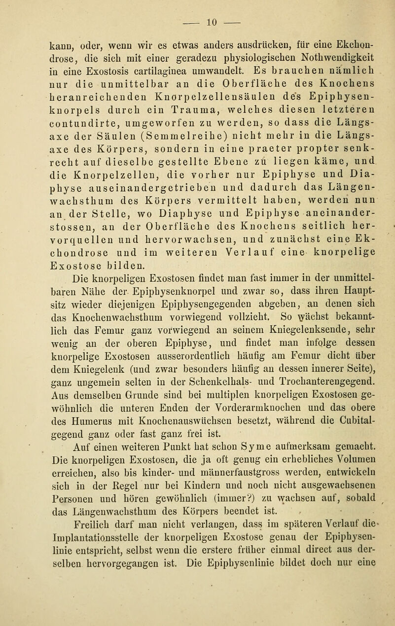 kann, oder, wenn wir es etwas anders ausdrücken, für eine Ekchon- drose, die sich mit einer geradezu physiologischen Nothwendigkeit in eine Exostosis cartilaginea umwandelt. Es brauchen nämlich nur die unmittelbar an die Oberfläche des Knochens heranreichenden Knorpelzellensäulen des Epiphysen- knorpels durch ein Trauma, welches diesen letzteren contundirte, umgeworfen zu werden, so dass die Längs- axe der Säulen (Semmelreihe) nicht mehr in die Längs- axe des Körpers, sondern in eine praeter propter senk- recht auf dieselbe gestellte Ebene zu liegen käme, und die Knorpelzellen, die vorher nur Epiphyse und Dia- physe auseinandergetrieben und dadurch das Längen- wachsthum des Körpers vermittelt haben, werden nun an der Stelle, wo Diaphyse und Epiphyse aneinander- stossen, an der Oberfläche des Knochens seitlich her- vorquellen und hervorwachsen, und zunächst eine Ek- chondrose und im weiteren Verlauf eine knorpelige Exostose bilden. Die knorpeligen Exostosen findet man fast immer in der unmittel- baren Nähe der Epiphysenknorpel und zwar so, dass ihren Haupt- sitz wieder diejenigen Epiphysengegenden abgeben, an denen sich das Knochenwachsthum vorwiegend vollzieht, So i^^ächst bekannt- lich das Femur ganz vorwiegend an seinem Kniegelenksende, sehr wenig an der oberen Epiphyse, und findet man infolge dessen knorpelige Exostosen ausserordentlich häufig am Femur dicht über dem Kniegelenk (und zwar besonders häufig an dessen innerer Seite), ganz ungemein selten in der Schenkelhals- und Trochanterengegend. Aus demselben Grunde sind bei multiplen knorpeligen Exostosen ge- wöhnlich die unteren Enden der Vorderarmknochen und das obere des Humerus mit Knochenauswüchsen besetzt, während die Cubital- gegend ganz oder fast ganz frei ist. Auf einen weiteren Punkt hat schon Syme aufmerksam gemacht. Die knorpeligen Exostosen, die ja oft genug ein erhebliches Volumen erreichen, also bis kinder- und männerfaustgross werden, entwickeln sich in der Regel nur bei Kindern und noch nicht ausgewachsenen Personen und hören gewöhnlich (immer?) zu wachsen auf, sobald das Längenwachsthum des Körpers beendet ist. Freilich darf man nicht verlangen, dass im späteren Verlauf die- Implantationsstelle der knorpeligen Exostose genau der Epiphysen- linie entspricht, selbst wenn die erstere früher einmal direct aus der- selben hervorgegangen ist. Die Epiphysenlinie bildet doch nur eine