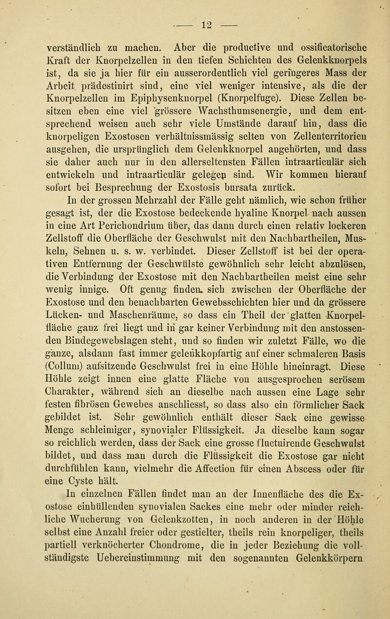 verständlich zu machen. Aber die productive und ossificatorische Kraft der Knorpelzellen in den tiefen Schichten des Gelenkknorpels ist, da sie ja hier für ein ausserordentlich viel geringeres Mass der Arbeit prädestinirt sind, eine viel weniger intensive, als die der Knorpelzellen im Epiphysenknorpel (Knorpelfuge). Diese Zellen be- sitzen eben eine viel grössere Wachsthumsenergie, und dem ent- sprechend weisen auch sehr viele Umstände darauf hin, dass die knorpeligen Exostosen verhältnissmässig selten von Zellenterritorien ausgehen, die ursprünglich dem Gelenkknorpel angehörten, und dass sie daher auch nur in den allerseltensten Fällen intraarticulär sich entwickeln und intraarticulär gelegep sind. Wir kommen hierauf sofort bei Besprechung der Exostosis bursata zurück. In der grossen Mehrzahl der Fälle geht nämlich, wie schon früher gesagt ist, der die Exostose bedeckende hyaline Knorpel nach aussen in eine Art Ferichondrium über, das dann durch einen relativ lockeren Zellstoff die Oberfläche der Geschwulst mit den Nachbartheilen, Mus- keln, Sehnen u. s. w. verbindet. Dieser Zellstoff ist bei der opera- tiven Entfernung der Geschwülste gewöhnlich sehr leicht abzulösen, die Verbindung der Exostose mit den Nachbartheilen meist eine sehr wenig innige. Oft genug finden, sich zwischen der Oberfläche der Exostose und den benachbarten Gewebsschichten hier und da grössere Lücken- und Maschenräume, so dass ein Theil der glatten Knorpel- fläche ganz frei liegt und in gar keiner Verbindung mit den anstossen- den Bindegewebslagen steht, und so finden wir zuletzt Fälle, wo die ganze, alsdann fast immer gelenkkopfartig auf einer schmaleren Basis (Collum) aufsitzende Geschwulst frei in eine Höhle hineinragt. Diese Höhle zeigt innen eine glatte Fläche von ausgesprochen serösem Charakter, während sich an dieselbe nach aussen eine Lage sehr festen fibrösen Gewebes anschliesst, so dass also ein förmlicher Sack gebildet ist. Sehr gewöhnlich enthält dieser Sack eine gewisse Menge schleimiger, synovialer Flüssigkeit. Ja dieselbe kann sogar so reichlich werden, dass der Sack eine grosse fluctuirende Geschwulst bildet, und dass man durch die Flüssigkeit die Exostose gar nicht durchfühlen kann, vielmehr die Affection für einen Abscess oder für eine Cyste hält. In einzelnen Fällen findet man an der Innenfläche des die Ex- ostose einhüllenden synovialen Sackes eine mehr oder minder reich- liche Wucherung von Gelenkzotten, in noch anderen in der Höhle selbst eine Anzahl freier oder gestielter, theils rein knorpeliger, theils partiell verknöcherter Chondrome, die in jeder Beziehung die voll- ständigste Uebereinstimmung mit den sogenannten Gelenkkörpern