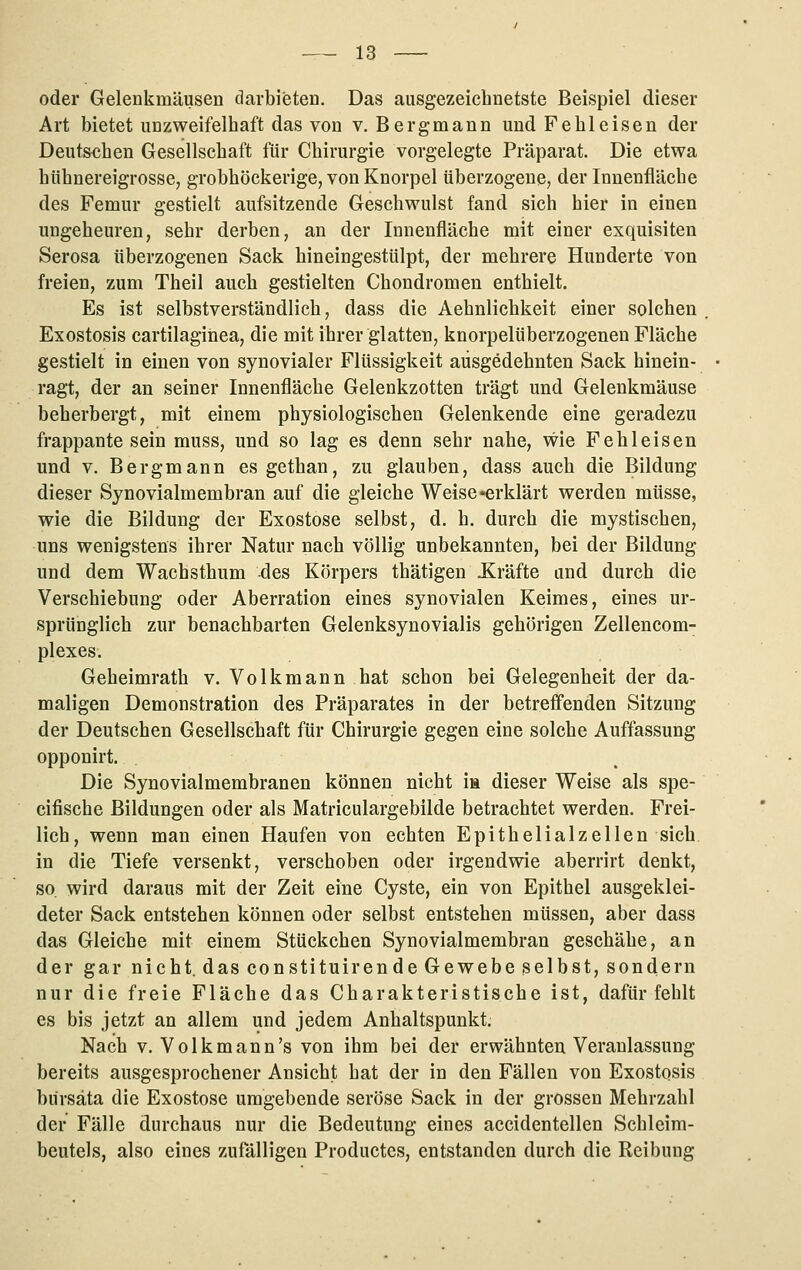 oder Gelenkmäusen darbieten. Das ausgezeichnetste Beispiel dieser Art bietet unzweifelhaft das von v. Bergmann und Fe hl eisen der Deutschen Gesellschaft für Chirurgie vorgelegte Präparat. Die etwa hühnereigrosse, grobhöckerige, von Knorpel überzogene; der Innenfläche des Femur gestielt aufsitzende Geschwulst fand sich hier in einen ungeheuren, sehr derben, an der Innenfläche mit einer exquisiten Serosa überzogenen Sack hineingestülpt, der mehrere Hunderte von freien, zum Theil auch gestielten Chondromen enthielt. Es ist selbstverständlich, dass die Aehnlichkeit einer solchen Exostosis cartilaginea, die mit ihrer glatten, knorpelüberzogenen Fläche gestielt in einen von synovialer Flüssigkeit ausgedehnten Sack hinein- ragt, der an seiner Innenfläche Gelenkzotten trägt und Gelenkmäuse beherbergt, mit einem physiologischen Gelenkende eine geradezu frappante sein muss, und so lag es denn sehr nahe, wie Fehleisen und V. Bergmann es gethan, zu glauben, dass auch die Bildung dieser Synovialmembran auf die gleiche Weise «erklärt werden müsse, wie die Bildung der Exostose selbst, d. h. durch die mystischen, uns wenigstens ihrer Natur nach völlig unbekannten, bei der Bildung und dem Wachsthum des Körpers thätigen Xräfte and durch die Verschiebung oder Aberration eines synovialen Keimes, eines ur- sprünglich zur benachbarten Gelenksynovialis gehörigen Zellencom- plexes. Geheimrath v. Volkmann hat schon bei Gelegenheit der da- maligen Demonstration des Präparates in der betreffenden Sitzung der Deutschen Gesellschaft für Chirurgie gegen eine solche Auffassung opponirt. Die Synovialmembranen können nicht m dieser Weise als spe- cifische Bildungen oder als Matriculargebilde betrachtet werden. Frei- lich, wenn man einen Haufen von echten Epithelialzellen sich in die Tiefe versenkt, verschoben oder irgendwie aberrirt denkt, so wird daraus mit der Zeit eine Cyste, ein von Epithel ausgeklei- deter Sack entstehen können oder selbst entstehen müssen, aber dass das Gleiche mit einem Stückchen Synovialmembran geschähe, an der gar nicht, das constituirende Gewebe selbst, sondern nur die freie Fläche das Charakteristische ist, dafür fehlt es bis jetzt an allem und jedem Anhaltspunkt. Nach V. Volkmann's von ihm bei der erwähnten Veranlassung bereits ausgesprochener Ansicht hat der in den Fällen von Exostosis bürsäta die Exostose umgebende seröse Sack in der grossen Mehrzahl der Fälle durchaus nur die Bedeutung eines accidentellen Schleim- beutels, also eines zufälligen Productes, entstanden durch die Reibung