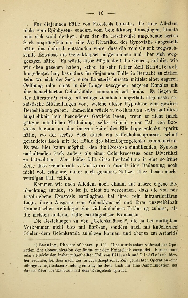 Für diejenigen Fälle von Exostosis bursata, die trotz Alledem nicht vom Epiphysen- sondern vom Gelenkknorpel ausgingen, könnte man sieh wohl denken, dass der die Geschwulst umgebende seröse Sack ursprünglich nur eine Art Divertikel der Synovialis dargestellt hätte, das dadurch entstanden wäre, dass die vom Gelenk wegwach- sende Exostose die Gelenkkapsel mitgenommen und über sich weg- gezogen hätte. Es würde diese Möglichkeit der Genese, auf die, wie wir oben gesehen haben, schon in sehr früher Zeit Rindfleisch hingedeutet hat, besonders für diejenigen Fälle in Betracht zu ziehen sein, wo sich der Sack einer Exostosis bursata mittelst einer engeren. Oeffnung oder eines in die Länge gezogenen engeren Kanales mit der benachbarten Gelenkhöhle communicirend fände. Es liegen in der Literatur 0 einige allerdings ziemlich mangelhaft abgefasste ca- suistische Mittheilungen vor, welche dieser Hypothese eine gewisse Berechtigung geben. Immerhin würde v. Volkmann selbst auf diese Möglichkeit kein besonderes Gewicht legen, wenn er nicht (nach gütiger mündlicher Mittheilung) selbst einmal einen Fall von Exo- stosis bursata an der inneren Seite' des Ellenbogengelenks operirt hätte, wo der seröse Sack durch ein kaffeebohnengrosses, scharf gerandetes Loch mit der Höhle des Ellenbogengelenks communicirte. Es war hier kaum möglich, den die Exostose einhüllenden, Synovia enthaltenden Sack anders als einen Gelenkrecessus oder Divertikel zu betrachten. Aber leider fällt diese Beobachtung in eine so frühe Zeit, dass Geheimrath v. Volkmann damals ihre Bedeutung noch nicht voll erkannte, daher auch genauere Notizen über diesen merk- würdigen Fall fehlen. Kommen wir nach Alledem noch einmal auf unsere eigene Be- obachtung zurück, so ist ja nicht zu verkennen,, dass die von mir beschriebene Exostosis cartilaginea bei ihrer rein intraarticulären Lage, ihrem Ausgang vom Gelenkknorpel und ihrer unzweifelhaft traumatischen Aetiologie eine viel einfachere Erklärung zulässt, als die meisten anderen Fälle cartilaginöser Exostosen. Die Beziehungen zu den „Gelenkmäusen, die ja bei multiplem Vorkommen nicht blos mit fibrösen, sondern auch mit knöchernen Stielen dem Gelenkrande aufsitzen können, und ebenso zur Arthritis* 1) Stanley, Diseases of bones. p. 160. Hier wurde schon während der Ope- ration eine Communication der Bursa mit dem Kniegelenk constatirt. Ferner kann man vielleicht den früher mitgetheilten Fall von Billroth und Rindfleisch hier- her rechnen, bei dem nach der in vorantiseptischer Zeit gemachten Operation -eine eiterige Kniegelenksentzündung eintrat, die doch auch für eine Communication des Sackes über der'Exostose mit dem Kniegelenk spricht.-