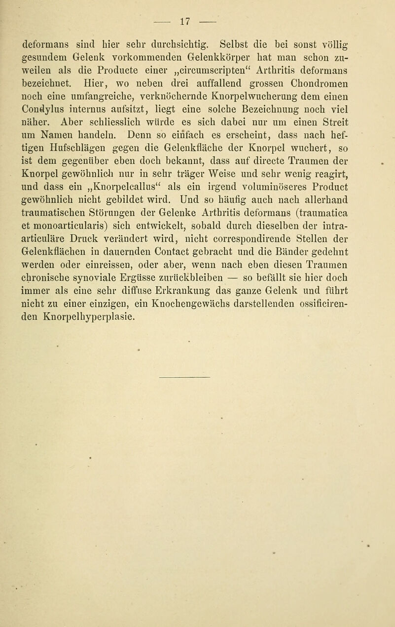 deformans sind hier sehr durchsichtig. Selbst die bei sonst völlig gesundem Gelenk vorkommenden Gelenkkörpei* hat man schon zu- weilen als die Producte einer „circumscripten'' Arthritis deformans bezeichnet. Hier, wo neben drei auffallend grossen Chondromen noch eine umfangreiche, verknöchernde Knorpelwucherung dem einen Condylus internus aufsitzt, liegt eine solche Bezeichnung noch viel näher. Aber schliesslich würde es sich dabei nur um einen Streit um Namen handeln. Denn so einfach es erscheint, dass nach hef- tigen Hufschlägen gegen die Gelenkfläche der Knorpel wuchert, so ist dem gegenüber eben doch bekannt, dass auf directe Traumen der Knorpel gewöhnlich nur in sehr träger Weise und sehr wenig reagirt, und dass ein „Knorpelcallus als ein irgend voluminöseres Product gewöhnlich nicht gebildet wird. Und so häufig auch nach allerhand traumatischen Störungen der Gelenke Arthritis deformans (traumatica et monoarticularis) sich entwickelt, sobald durch dieselben der intra- articuläre Druck verändert wird, nicht correspondirende Stellen der Gelenkflächen in dauernden Contact gebracht und die Bänder gedehnt werden oder einreissen, oder aber, wenn nach eben diesen Traumen chronische synoviale Ergüsse zurückbleiben — so befällt sie hier doch immer als eine sehr diffuse Erkrankung das ganze Gelenk und führt nicht zu einer einzigen, ein Knochengewächs darstellenden ossificiren- den Knorpelbyperplasie.