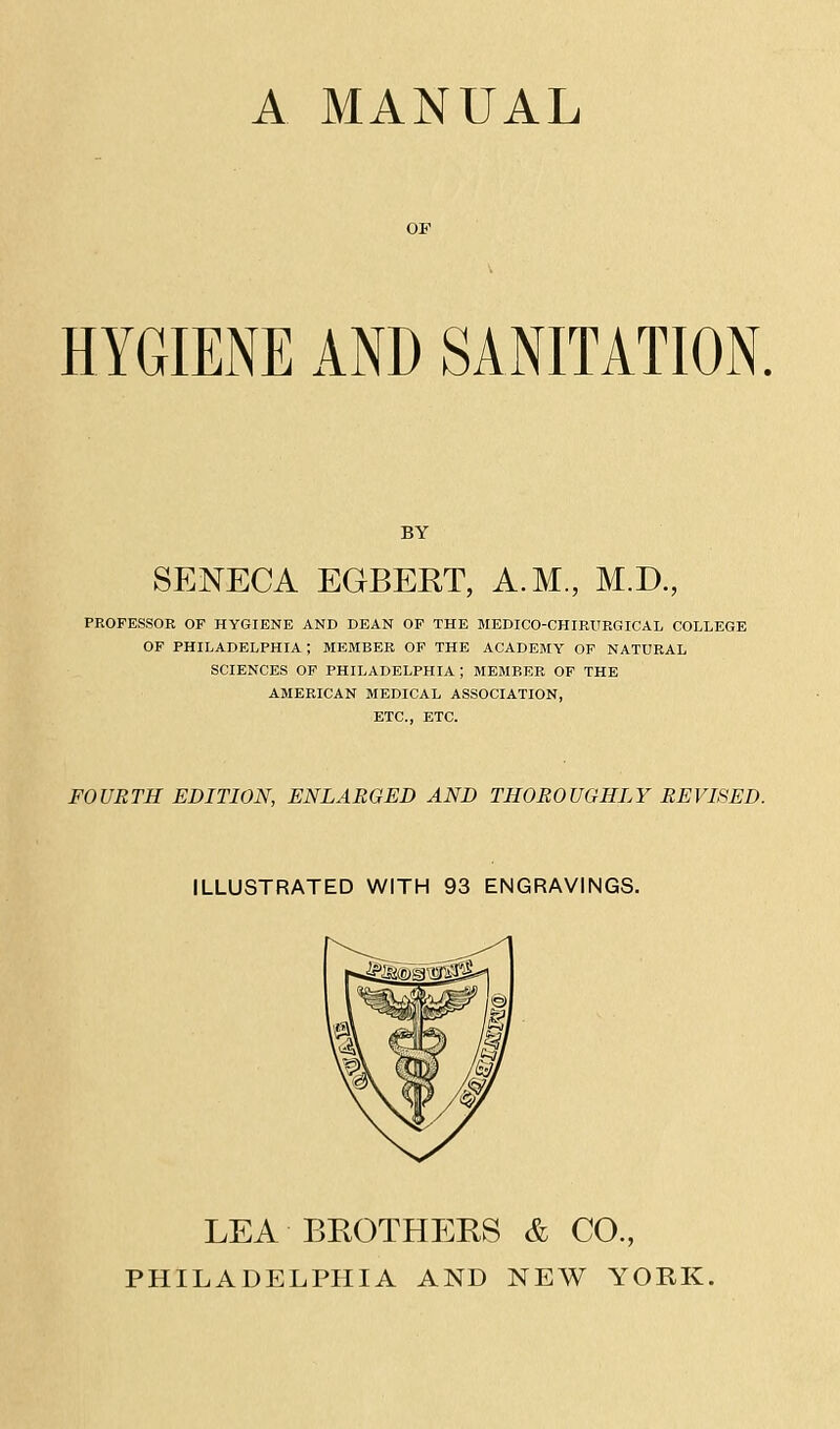 A MANUAL HYGIENE AND SANITATION. BY SENECA EGBERT, A.M., M.D., PEOFESSOE OF HYGIENE AND DEAN OP THE MEDICO-CHIEURGICAL COLLEGE OF PHILADELPHIA; MEMBER OP THE ACADEBIY OF NATURAL SCIENCES OP PHILADELPHIA ; MEMBER OF THE AMERICAN MEDICAL ASSOCIATION, ETC., ETC. FOURTH EDITION, ENLARGED AND THOROUGHLY REVISED. ILLUSTRATED WITH 93 ENGRAVINGS. LEA BROTHERS & CO., PHILADELPHIA AND NEW YORK.