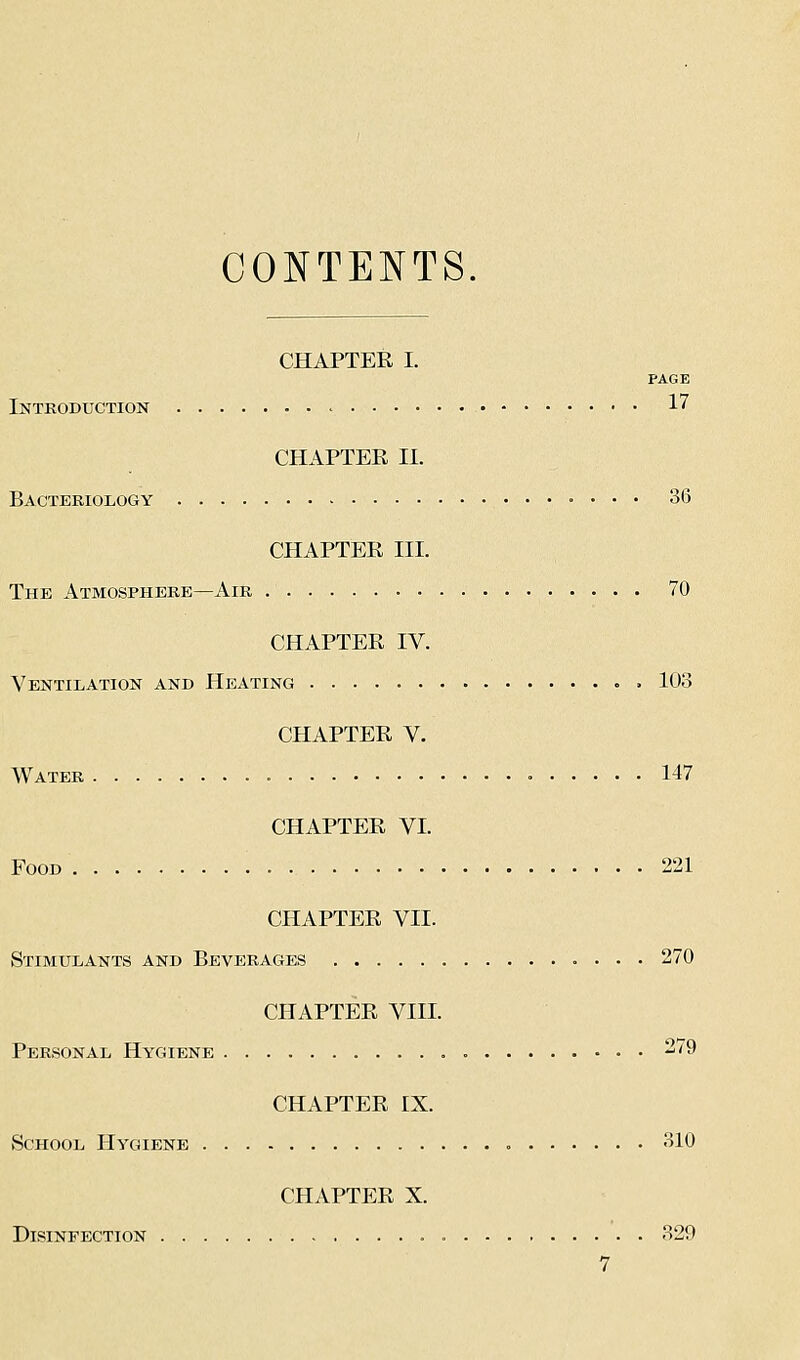 CONTENTS, CHAPTER I. PAGE Introduction - 17 CHAPTER II. Bacteriology 36 CHAPTER III. The Atmosphere—Air 70 CHAPTER IV. Ventilation and Heating 103 CHAPTER V. Water 147 CHAPTER VI. Food 221 CHAPTER VII. Stimulants and Beverages 270 CHAPTER VIII. Personal Hygiene 279 CHAPTER IX. School Hygiene 310 CHAPTER X. Disinfection 329